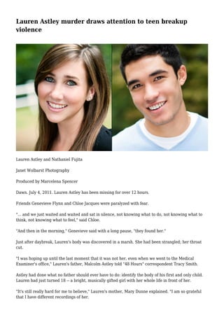 Lauren Astley murder draws attention to teen breakup 
violence 
Lauren Astley and Nathaniel Fujita 
Janet Wolbarst Photography 
Produced by Marcelena Spencer 
Dawn. July 4, 2011. Lauren Astley has been missing for over 12 hours. 
Friends Genevieve Flynn and Chloe Jacques were paralyzed with fear. 
"... and we just waited and waited and sat in silence, not knowing what to do, not knowing what to 
think, not knowing what to feel," said Chloe. 
"And then in the morning," Genevieve said with a long pause, "they found her." 
Just after daybreak, Lauren's body was discovered in a marsh. She had been strangled; her throat 
cut. 
"I was hoping up until the last moment that it was not her, even when we went to the Medical 
Examiner's office," Lauren's father, Malcolm Astley told "48 Hours" correspondent Tracy Smith. 
Astley had done what no father should ever have to do: identify the body of his first and only child. 
Lauren had just turned 18 -- a bright, musically gifted girl with her whole life in front of her. 
"It's still really hard for me to believe," Lauren's mother, Mary Dunne explained. "I am so grateful 
that I have different recordings of her. 
 