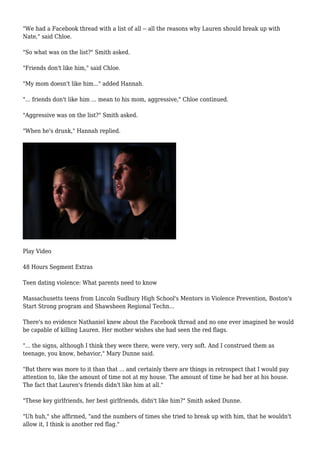 "We had a Facebook thread with a list of all -- all the reasons why Lauren should break up with 
Nate," said Chloe. 
"So what was on the list?" Smith asked. 
"Friends don't like him," said Chloe. 
"My mom doesn't like him..." added Hannah. 
"... friends don't like him ... mean to his mom, aggressive," Chloe continued. 
"Aggressive was on the list?" Smith asked. 
"When he's drunk," Hannah replied. 
Play Video 
48 Hours Segment Extras 
Teen dating violence: What parents need to know 
Massachusetts teens from Lincoln Sudbury High School's Mentors in Violence Prevention, Boston's 
Start Strong program and Shawsheen Regional Techn... 
There's no evidence Nathaniel knew about the Facebook thread and no one ever imagined he would 
be capable of killing Lauren. Her mother wishes she had seen the red flags. 
"... the signs, although I think they were there, were very, very soft. And I construed them as 
teenage, you know, behavior," Mary Dunne said. 
"But there was more to it than that ... and certainly there are things in retrospect that I would pay 
attention to, like the amount of time not at my house. The amount of time he had her at his house. 
The fact that Lauren's friends didn't like him at all." 
"These key girlfriends, her best girlfriends, didn't like him?" Smith asked Dunne. 
"Uh huh," she affirmed, "and the numbers of times she tried to break up with him, that he wouldn't 
allow it, I think is another red flag." 
 