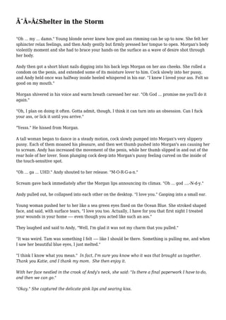 Ã¯Â»Â¿Shelter in the Storm 
"Oh ... my ... damn." Young blonde never knew how good ass rimming can be up to now. She felt her 
sphincter relax feelings, and then Andy gently but firmly pressed her tongue to open. Morgan's body 
violently moment and she had to brace your hands on the surface as a wave of desire shot through 
her body. 
Andy then got a short blunt nails digging into his back legs Morgan on her ass cheeks. She rolled a 
condom on the penis, and extended some of its moisture lover to him. Cock slowly into her pussy, 
and Andy held once was halfway inside heeled whispered in his ear. "I knew I loved your ass. Felt so 
good on my mouth." 
Morgan shivered in his voice and warm breath caressed her ear. "Oh God ... promise me you'll do it 
again." 
"Oh, I plan on doing it often. Gotta admit, though, I think it can turn into an obsession. Can I fuck 
your ass, or lick it until you arrive." 
"Yesss." He hissed from Morgan. 
A tall woman began to dance in a steady motion, cock slowly pumped into Morgan's very slippery 
pussy. Each of them moaned his pleasure, and then wet thumb pushed into Morgan's ass causing her 
to scream. Andy has increased the movement of the penis, while her thumb slipped in and out of the 
rear hole of her lover. Soon plunging cock deep into Morgan's pussy feeling curved on the inside of 
the touch-sensitive spot. 
"Oh ... ga ... UHD." Andy shouted to her release. "M-O-R-G-a-n." 
Scream gave back immediately after the Morgan lips announcing its climax. "Oh ... god ....-N-d-y." 
Andy pulled out, he collapsed into each other on the desktop. "I love you." Gasping into a small ear. 
Young woman pushed her to her like a sea green eyes fixed on the Ocean Blue. She stroked shaped 
face, and said, with surface tears, "I love you too. Actually, I have for you that first night I treated 
your wounds in your home ---- even though you acted like such an ass." 
They laughed and said to Andy, "Well, I'm glad it was not my charm that you pulled." 
"It was weird. Tam was something I felt ---- like I should be there. Something is pulling me, and when 
I saw her beautiful blue eyes, I just melted." 
"I think I know what you mean." In fact, I'm sure you know who it was that brought us together. 
Thank you Katie, and I thank my mom. She then enjoy it. 
With her face nestled in the crook of Andy's neck, she said: "Is there a final paperwork I have to do, 
and then we can go." 
"Okay." She captured the delicate pink lips and searing kiss. 
 