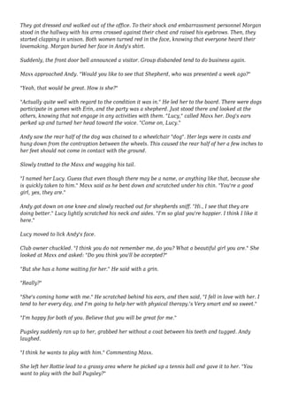 They got dressed and walked out of the office. To their shock and embarrassment personnel Morgan 
stood in the hallway with his arms crossed against their chest and raised his eyebrows. Then, they 
started clapping in unison. Both women turned red in the face, knowing that everyone heard their 
lovemaking. Morgan buried her face in Andy's shirt. 
Suddenly, the front door bell announced a visitor. Group disbanded tend to do business again. 
Maxx approached Andy. "Would you like to see that Shepherd, who was presented a week ago?" 
"Yeah, that would be great. How is she?" 
"Actually quite well with regard to the condition it was in." He led her to the board. There were dogs 
participate in games with Erin, and the party was a shepherd. Just stood there and looked at the 
others, knowing that not engage in any activities with them. "Lucy," called Maxx her. Dog's ears 
perked up and turned her head toward the voice. "Come on, Lucy." 
Andy saw the rear half of the dog was chained to a wheelchair "dog". Her legs were in casts and 
hung down from the contraption between the wheels. This caused the rear half of her a few inches to 
her feet should not come in contact with the ground. 
Slowly trotted to the Maxx and wagging his tail. 
"I named her Lucy. Guess that even though there may be a name, or anything like that, because she 
is quickly taken to him." Maxx said as he bent down and scratched under his chin. "You're a good 
girl, yes, they are." 
Andy got down on one knee and slowly reached out for shepherds sniff. "Hi., I see that they are 
doing better." Lucy lightly scratched his neck and sides. "I'm so glad you're happier. I think I like it 
here." 
Lucy moved to lick Andy's face. 
Club owner chuckled. "I think you do not remember me, do you? What a beautiful girl you are." She 
looked at Maxx and asked: "Do you think you'll be accepted?" 
"But she has a home waiting for her." He said with a grin. 
"Really?" 
"She's coming home with me." He scratched behind his ears, and then said, "I fell in love with her. I 
tend to her every day, and I'm going to help her with physical therapy.'s Very smart and so sweet." 
"I'm happy for both of you. Believe that you will be great for me." 
Pugsley suddenly ran up to her, grabbed her without a coat between his teeth and tugged. Andy 
laughed. 
"I think he wants to play with him." Commenting Maxx. 
She left her Rottie lead to a grassy area where he picked up a tennis ball and gave it to her. "You 
want to play with the ball Pugsley?" 
 