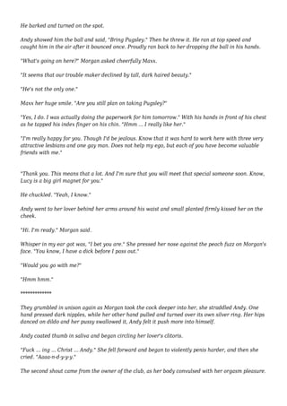 He barked and turned on the spot. 
Andy showed him the ball and said, "Bring Pugsley." Then he threw it. He ran at top speed and 
caught him in the air after it bounced once. Proudly ran back to her dropping the ball in his hands. 
"What's going on here?" Morgan asked cheerfully Maxx. 
"It seems that our trouble maker declined by tall, dark haired beauty." 
"He's not the only one." 
Maxx her huge smile. "Are you still plan on taking Pugsley?" 
"Yes, I do. I was actually doing the paperwork for him tomorrow." With his hands in front of his chest 
as he tapped his index finger on his chin. "Hmm ... I really like her." 
"I'm really happy for you. Though I'd be jealous. Know that it was hard to work here with three very 
attractive lesbians and one gay man. Does not help my ego, but each of you have become valuable 
friends with me." 
"Thank you. This means that a lot. And I'm sure that you will meet that special someone soon. Know, 
Lucy is a big girl magnet for you." 
He chuckled. "Yeah, I know." 
Andy went to her lover behind her arms around his waist and small planted firmly kissed her on the 
cheek. 
"Hi. I'm ready." Morgan said. 
Whisper in my ear got was, "I bet you are." She pressed her nose against the peach fuzz on Morgan's 
face. "You know, I have a dick before I pass out." 
"Would you go with me?" 
"Hmm hmm." 
************* 
They grumbled in unison again as Morgan took the cock deeper into her, she straddled Andy. One 
hand pressed dark nipples, while her other hand pulled and turned over its own silver ring. Her hips 
danced on dildo and her pussy swallowed it, Andy felt it push more into himself. 
Andy coated thumb in saliva and began circling her lover's clitoris. 
"Fuck ... ing ... Christ ... Andy." She fell forward and began to violently penis harder, and then she 
cried. "Aaaa-n-d-y-y-y." 
The second shout came from the owner of the club, as her body convulsed with her orgasm pleasure. 
 