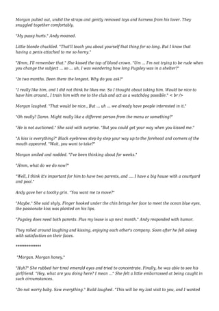 Morgan pulled out, undid the straps and gently removed toys and harness from his lover. They 
snuggled together comfortably. 
"My pussy hurts." Andy moaned. 
Little blonde chuckled. "That'll teach you about yourself that thing for so long. But I know that 
having a penis attached to me so horny." 
"Hmm, I'll remember that." She kissed the top of blond crown. "Um ... I'm not trying to be rude when 
you change the subject ... so ... uh, I was wondering how long Pugsley was in a shelter?" 
"In two months. Been there the longest. Why do you ask?" 
"I really like him, and I did not think he likes me. So I thought about taking him. Would be nice to 
have him around., I train him with me to the club and act as a watchdog possible." < br /> 
Morgan laughed. "That would be nice., But ... uh ... we already have people interested in it." 
"Oh really? Damn. Might really like a different person from the menu or something?" 
"He is not auctioned." She said with surprise. "But you could get your way when you kissed me." 
"A kiss is everything?" Black eyebrows step by step your way up to the forehead and corners of the 
mouth appeared. "Wait, you want to take?" 
Morgan smiled and nodded. "I've been thinking about for weeks." 
"Hmm, what do we do now?" 
"Well, I think it's important for him to have two parents, and .... I have a big house with a courtyard 
and pool." 
Andy gave her a toothy grin. "You want me to move?" 
"Maybe." She said shyly. Finger hooked under the chin brings her face to meet the ocean blue eyes, 
the passionate kiss was planted on his lips. 
"Pugsley does need both parents. Plus my lease is up next month." Andy responded with humor. 
They rolled around laughing and kissing, enjoying each other's company. Soon after he fell asleep 
with satisfaction on their faces. 
************** 
"Morgan. Morgan honey." 
"Huh?" She rubbed her tired emerald eyes and tried to concentrate. Finally, he was able to see his 
girlfriend. "Hey, what are you doing here? I mean ..." She felt a little embarrassed at being caught in 
such circumstances. 
"Do not worry baby. Saw everything." Build laughed. "This will be my last visit to you, and I wanted 
 