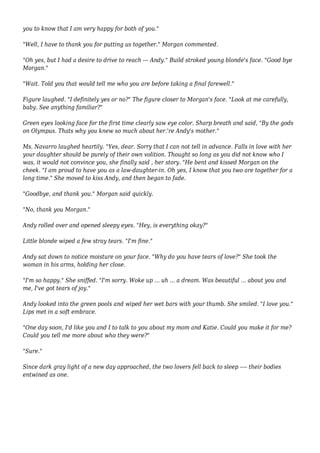 you to know that I am very happy for both of you." 
"Well, I have to thank you for putting us together." Morgan commented. 
"Oh yes, but I had a desire to drive to reach --- Andy." Build stroked young blonde's face. "Good bye 
Morgan." 
"Wait. Told you that would tell me who you are before taking a final farewell." 
Figure laughed. "I definitely yes or no?" The figure closer to Morgan's face. "Look at me carefully, 
baby. See anything familiar?" 
Green eyes looking face for the first time clearly saw eye color. Sharp breath and said, "By the gods 
on Olympus. Thats why you knew so much about her.'re Andy's mother." 
Ms. Navarro laughed heartily. "Yes, dear. Sorry that I can not tell in advance. Falls in love with her 
your daughter should be purely of their own volition. Thought so long as you did not know who I 
was, it would not convince you, she finally said , her story. "He bent and kissed Morgan on the 
cheek. "I am proud to have you as a law-daughter-in. Oh yes, I know that you two are together for a 
long time." She moved to kiss Andy, and then began to fade. 
"Goodbye, and thank you." Morgan said quickly. 
"No, thank you Morgan." 
Andy rolled over and opened sleepy eyes. "Hey, is everything okay?" 
Little blonde wiped a few stray tears. "I'm fine." 
Andy sat down to notice moisture on your face. "Why do you have tears of love?" She took the 
woman in his arms, holding her close. 
"I'm so happy." She sniffed. "I'm sorry. Woke up ... uh ... a dream. Was beautiful ... about you and 
me, I've got tears of joy." 
Andy looked into the green pools and wiped her wet bars with your thumb. She smiled. "I love you." 
Lips met in a soft embrace. 
"One day soon, I'd like you and I to talk to you about my mom and Katie. Could you make it for me? 
Could you tell me more about who they were?" 
"Sure." 
Since dark gray light of a new day approached, the two lovers fell back to sleep ---- their bodies 
entwined as one. 

