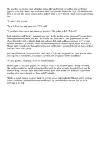 She asked as she sat in a chair Jeff pulled on her. Her skirt flowed around her, and her breasts 
jiggled a little. She crossed legs and I was treated to a generous view of the thigh. She looked at me, 
then at his feet. She smiled sweetly, but he did not move to cover herself. I think she was celebrating 
too. 
"So what?" She insisted. 
"Aww, Jeff just told us a story heard." Eric said. 
"It must have been a good way guys were laughing." She looked at Jeff. "Tell me?" 
Look on his face said "fuck". I wondered how many drinks she had before joining us? You may think 
I'm exaggerating about the look, but I did not see him. Jeff is one of those guys who got the look 
often. It is six feet and ex-athlete. Dark hair and eyes. Tall, dark and handsome hear every woman 
said that she wants. In addition, he is a regional manager with a high six figure payout each year. S 
Sherrie Lynn reputation for having the money men like to state, I thought Jeff gets his chance to find 
out if you had a magic pussy. 
Jeff cleared his throat, he stared at him. He looked at Erika with daggers in her eyes. Now he had to 
come up with a story for her, who did not have her fuck her partner as the main theme. 
"It's just guy talk. Not really a story for mixed company." 
Sherrie Lynn sat back and giggled. The little girl laughs it got my penis again, stirring constantly. 
She put her hand to her mouth and continued to laugh for a few seconds. She acted like it was the 
funniest thing I heard all night. I think she downed quite a few drinks now. Finally he stopped and 
coughed a few times. She put her hand on Jeff's shoulder. 
"That's so sweet. I guess you must think I'm a virgin school girl who faints if I heard a dirty word.'ve 
Never fainted and I stopped blushing when I caught my second husband asshole fuck his male 
secretary in my bed. 
