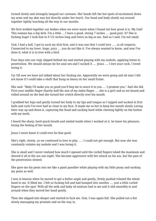 turned slowly and strangely lanquid our caresses. Her hands left the hot spots of excitement down 
my arms and my skin was hot directly under her touch. Our head and body slowly ran around 
together lightly touching all the way to our mouths. 
We first welded together our bodies when we were warm when I found out how great it is. My God! 
This woman has a big dick. I'm a little ... I have a good, strong 7 inches .... good post. It? She is 
fucking huge! I took him to 9 1/2 inches long and twice as big as me. And as I said, I'm not small. 
God, I had a ball. I got to suck my dick first, and it was one that I could love ..... in all respects. 
Connected to my lover, huge, juicy .... you do not like it. I've always wanted to know, and now I've 
done it; what it is to love with a bird. 
Four days into our orgy slipped behind me and started playing with my asshole, applying lotion to 
penetration. We should always be for anal sex and I sucked it .... Jesus .... I love your cock. I loved 
loving it. 
Up 'till now we have not talked about her fucking me. Apparently we were going and oh man I did 
not know if I could take a shaft that hung so heavy on her small frame. 
She said: "Baby I'll make you so good you'll beg me to move it to you .... I promise you." And she did. 
First your middle finger (barely half the size of my index finger .... she is a girl) and as we kissed and 
rolled around on the bed she turned her crotch directly over his mouth. 
I grabbed her hips and gently turned her body to my lips and tongue as I nipped and sucked at first 
balls and cock I've ever had so close to my face. It made me so hot to keep her mouth slowly Laving 
their way up and down it, capturing the head and sucking hard while chewing lightly on the button 
with my teeth. 
I heard the sharp, hard quick breath and smiled inside when I worked at it, he knew his pleasure, 
loving the feeling of her mouth. 
Jesus I never knew it could ever be that good. 
She's right, slowly, as we continued to love to play ..... I could not get enough. But now she was 
constantly violates my asshole and I was loving it. 
She is small and I never realized how much I opened until the curled fingers lubed the maximum and 
shoved it all in the ass one night. She became aggressive with her attack on his ass, but the pain of 
the penetration slowed. 
She gave me his penis into me like a giant passifier while playing with my little pussy and sucking 
my penis as well. 
I was in heaven when he moved to get a better angle and gently, firmly pushed relaxed the whole 
hand to me. It filled me. I felt so fucking full and had bumped into another .... just a little curled 
fingers on the spot. With all the milk and baby oil mixture had in me and it slid smoothly in and 
around when they moved her hand gently. 
Then she slipped into deeper and started to fuck me. God, I was again full. She pulled out a fist 
slowly massaging my prostate and on the way in. 
 