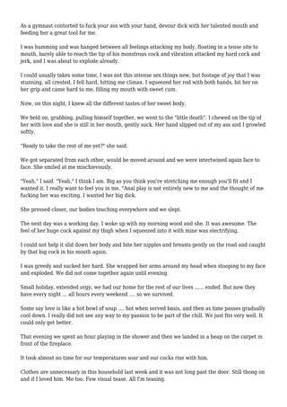 As a gymnast contorted to fuck your ass with your hand, devour dick with her talented mouth and 
feeding her a great tool for me. 
I was humming and was hanged between all feelings attacking my body, floating in a tense site to 
mouth, barely able to reach the tip of his monstrous cock and vibration attacked my hard cock and 
jerk, and I was about to explode already. 
I could usually takes some time, I was not this intense sex things new, but footage of joy that I was 
stunning, all crested. I fell hard, hitting me climax. I squeezed her rod with both hands, bit her on 
her grip and came hard to me, filling my mouth with sweet cum. 
Now, on this night, I knew all the different tastes of her sweet body. 
We held on, grabbing, pulling himself together, we went to the "little death". I chewed on the tip of 
her with love and she is still in her mouth, gently suck. Her hand slipped out of my ass and I growled 
softly. 
"Ready to take the rest of me yet?" she said. 
We got separated from each other, would be moved around and we were intertwined again face to 
face. She smiled at me mischievously. 
"Yeah," I said. "Yeah," I think I am. Big as you think you're stretching me enough you'll fit and I 
wanted it. I really want to feel you in me. "Anal play is not entirely new to me and the thought of me 
fucking her was exciting. I wanted her big dick. 
She pressed closer, our bodies touching everywhere and we slept. 
The next day was a working day. I woke up with my morning wood and she. It was awesome. The 
feel of her huge cock against my thigh when I squeezed into it with mine was electrifying. 
I could not help it slid down her body and bite her nipples and breasts gently on the road and caught 
by that big cock in his mouth again. 
I was greedy and sucked her hard. She wrapped her arms around my head when stooping to my face 
and exploded. We did not come together again until evening. 
Small holiday, extended orgy, we had our home for the rest of our lives ...... ended. But now they 
have every night ... all hours every weekend .... so we survived. 
Some say love is like a hot bowl of soup .... hot when served basis, and then as time passes gradually 
cool down. I really did not see any way to my passion to be part of the chill. We just fits very well. It 
could only get better. 
That evening we spent an hour playing in the shower and then we landed in a heap on the carpet in 
front of the fireplace. 
It took almost no time for our temperatures soar and our cocks rise with him. 
Clothes are unnecessary in this household last week and it was not long past the door. Still thong on 
and if I loved him. Me too. Few visual tease. All I'm teasing. 
 