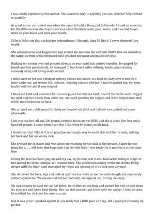 I was totally captured by this woman. She looked so sexy in anything she was, whether fully clothed 
or partially. 
As great as her instrument was when she came to build a thong slid to the side. I stood on mine too, 
but the difference in size is quite obvious when tiled look really good, warm, and I wanted to get 
down on your knees and open your mouth. 
I'd be a little cum slut, cocksucker extraordinary. I thought, than I'd like it, I never dreamed they 
would. 
She jumped on me and hugged her legs around me and took me with him (that's how we landed on 
the carpet in front of the fireplace) and I grabbed her waist and pulled her close. 
Rubbing my hardon over and pressed directly on your hard dick twisted together. He gasped for 
breath and kiss passionately, he managed to touch each other entirely, hands, arms twisting 
sinuously along and loving every second. 
I rolled over on her and I bridged with my elbows and knees, so I held my body over it and let it 
move under me, yet remain full, delicate, touching contact with her, I moved against her, my penis 
to play with her and it was so good. 
I freed her hand and examined her ass and pulled her into me hard. She bit me on the neck, hugged 
me tight and then shook from under me, one hand pinching the nipples and other compression dick 
wildly and climbed on his back. 
She gripped me, rubbing and stroking me, hugged me tight and I almost succumbed and came 
afterwards. 
I am over six feet tall and 200 pounds (without fat on me yet BUD) and she is about five feet and a 
hundred pounds. I mean when I say that I like when he stands on his back. 
I should say that I like it. It is so primitive and simply sexy to me to ride with her breasts, rubbing 
her back and her ass on my dick. 
She pressed me in leaves and rose above me reaching for the milk to the dresser. I knew he was 
going for it ..... will keep that huge pole it in my little hole. I was ready for it and fear it at the same 
time. 
During the next half hour playing with my ass, my hardon held in one hand while rolling a finger or 
two around my nerve endings, so I wanted more. She would occasionally stroke me in time to dip 
deeper with her other hand massaged my virgin ass opening (if it's a dick goes anyway). 
She slathered the back, legs and butt oil and then lay down on me the entire length and only slowly 
rubbed against me. We are excited and her hot body, hot against me, driving me crazy. 
My dick country to hand me the flat below, he writhed on my body and pushed her tool up and down 
my asscrack and lower back sheets. She ran that monster and lower over my pucker. I tried to open, 
he grabbed her dick and his nose is in me. 
God it was great! I pushed against it, you really feel a little pain with leg, did a good job of easing my 
pucker. 
 