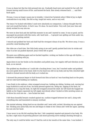 It was so damn hot that her dick pressed into me. Gradually head went and waited for her soft, full 
breasts leaving small traces of fire, and burned the back, then slowly released back ...... and then 
back again. 
Oh man, it was no longer causes me to tremble, I clench her fuckstick when I filled of joy in slight 
contradiction to my body. She felt so big, tough but warm, and so very well. 
The times I've fucked with dildos I used were absolutely no comparison. I always thought that the 
real cock would feel better. A God it was. It's done. So much better. Very well. Just your time and 
slowly worked its way into me. 
We were in slow fuck and she half that monster in me and I started to come. It was so good, and he 
massaged my prostate with this warm, soft, hard tools .... I sprayed cum spilling out from under me, 
and we're just getting started. 
I winced and grabbed her butt and shaft had the strongest climax of my life. We drove away. It was a 
powerful, mind bending stuff. 
She rides me a hard time. Her little body swing at me and I gently pushed back into its stroke and 
raise it as her ass pushed skyward. Jesus Christ felt so good. 
My penis was stiffening again and we bucked together, rocking our bodies in this age old rhythm ..... 
slowdown trembling with joy. 
Again down to me her boobs on his shoulders and pulled away, her nipples stiff and vibration on the 
back, as we moved. 
She grabbed my shoulders so I could ride a bucking bronc I was, but I reached under and grabbed 
my cock upside down in his hand, held it in his hand was still on my body and my fists clenched tight 
sheath is formed moved with his body as it rocked me. 
I stressed the pressure began to fuck forward into fists as hard as I was hunching back on the penis, 
and we rode hard building our madness. 
I was firmly in his embrace, when wrapped around me, holding my sliding, fucking cock, moving her 
huge fuckstick in and out of me, his head pressed against me, biting me, nipping at his back, he 
grabbed me in a hug the body, its right fist wrapped around the shaft, her left hand she hugged me 
tightly as her fingers squeezed my left nipple mercilessly when I fucked so little mewling noises as 
he drove his cock into me ... how fucked me hard. 
I felt those beautiful breasts crushed against me, cushion trapped between her and I, along with 
everything else and luxuriated in sensory overload. 
She started whining, biting hard on my shoulder and I went wild, arched, thrusting my ass against 
her. Sticking your penis fully into me and began to shake in her climax and I with her again, spewing 
his cum into her hand. 
I have never in my life felt anything like that. I felt completely impaled and pinned to her body. We 
lay like a tight mass of quivering pleasure and stood quivering nerve endings shooting through us. 
The only way it could be better was if I had his cock in her mouth at the same time. I was hooked. I 
 