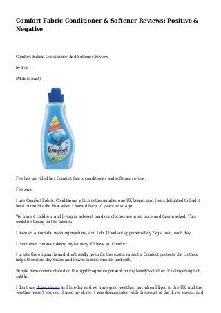 Comfort Fabric Conditioner & Softener Reviews: Positive & 
Negative 
Comfort Fabric Conditioner And Softener Review 
by Fee 
(Middle East) 
Fee has provided her Comfort fabric conditioner and softener review. 
Fee says: 
I use Comfort Fabric Conditioner which is the number one UK brand, and I was delighted to find it 
here in the Middle East when I moved here 10 years or so ago. 
We have 4 children, and living in a desert land our clothes are worn once and then washed. This 
could be taxing on the fabrics. 
I have an automatic washing machine, and I do 3 loads of approximately 7kg a load, each day. 
I can't even consider doing my laundry if I have no Comfort. 
I prefer the original brand, don't really go in for the exotic variants. Comfort protects the clothes, 
helps them line-dry faster and leaves fabrics smooth and soft. 
People have commentated on the light fragrance present on my family's clothes. It is lingering but 
subtle. 
I don't use dryer sheets as I line-dry and we have good weather, but when I lived in the UK, and the 
weather wasn't so good, I used my dryer. I was disappointed with the result of the dryer sheets, and 
 