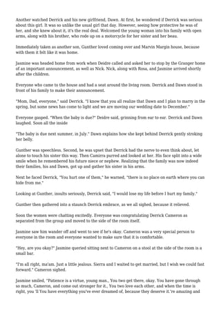 Another watched Derrick and his new girlfriend, Dawn. At first, he wondered if Derrick was serious 
about this girl. It was so unlike the usual girl that day. However, seeing how protective he was of 
her, and she knew about it, it's the real deal. Welcomed the young woman into his family with open 
arms, along with his brother, who rode up on a motorcycle for her sister and her beau. 
Immediately taken as another son, Gunther loved coming over and Marvin Margin house, because 
with them it felt like it was home. 
Jasmine was headed home from work when Deidre called and asked her to stop by the Granger home 
of an important announcement, as well as Nick. Nick, along with Rosa, and Jasmine arrived shortly 
after the children. 
Everyone who came to the house and had a seat around the living room. Derrick and Dawn stood in 
front of his family to make their announcement. 
"Mom, Dad, everyone," said Derrick. "I know that you all realize that Dawn and I plan to marry in the 
spring, but some news has come to light and we are moving our wedding date to December." 
Everyone gasped. "When the baby is due?" Deidre said, grinning from ear to ear. Derrick and Dawn 
laughed. Soon all the inside 
"The baby is due next summer, in July." Dawn explains how she kept behind Derrick gently stroking 
her belly. 
Gunther was speechless. Second, he was upset that Derrick had the nerve to even think about, let 
alone to touch his sister this way. Then Camirra purred and looked at her. His face split into a wide 
smile when he remembered his future niece or nephew. Realizing that the family was now indeed 
their families, his and Dawn, got up and gather his sister in his arms. 
Next he faced Derrick, "You hurt one of them," he warned, "there is no place on earth where you can 
hide from me." 
Looking at Gunther, insults seriously, Derrick said, "I would lose my life before I hurt my family." 
Gunther then gathered into a staunch Derrick embrace, as we all sighed, because it relieved. 
Soon the women were chatting excitedly. Everyone was congratulating Derrick Cameron as 
separated from the group and moved to the side of the room itself. 
Jasmine saw him wander off and went to see if he's okay. Cameron was a very special person to 
everyone in the room and everyone wanted to make sure that it is comfortable. 
"Hey, are you okay?" Jasmine queried sitting next to Cameron on a stool at the side of the room is a 
small bar. 
"I'm all right, ma'am. Just a little jealous. Sierra and I waited to get married, but I wish we could fast 
forward." Cameron sighed. 
Jasmine smiled, "Patience is a virtue, young man., You two get there, okay. You have gone through 
so much, Cameron, and come out stronger for it., You two love each other, and when the time is 
right, you 'll You have everything you've ever dreamed of, because they deserve it.'re amazing and 
 