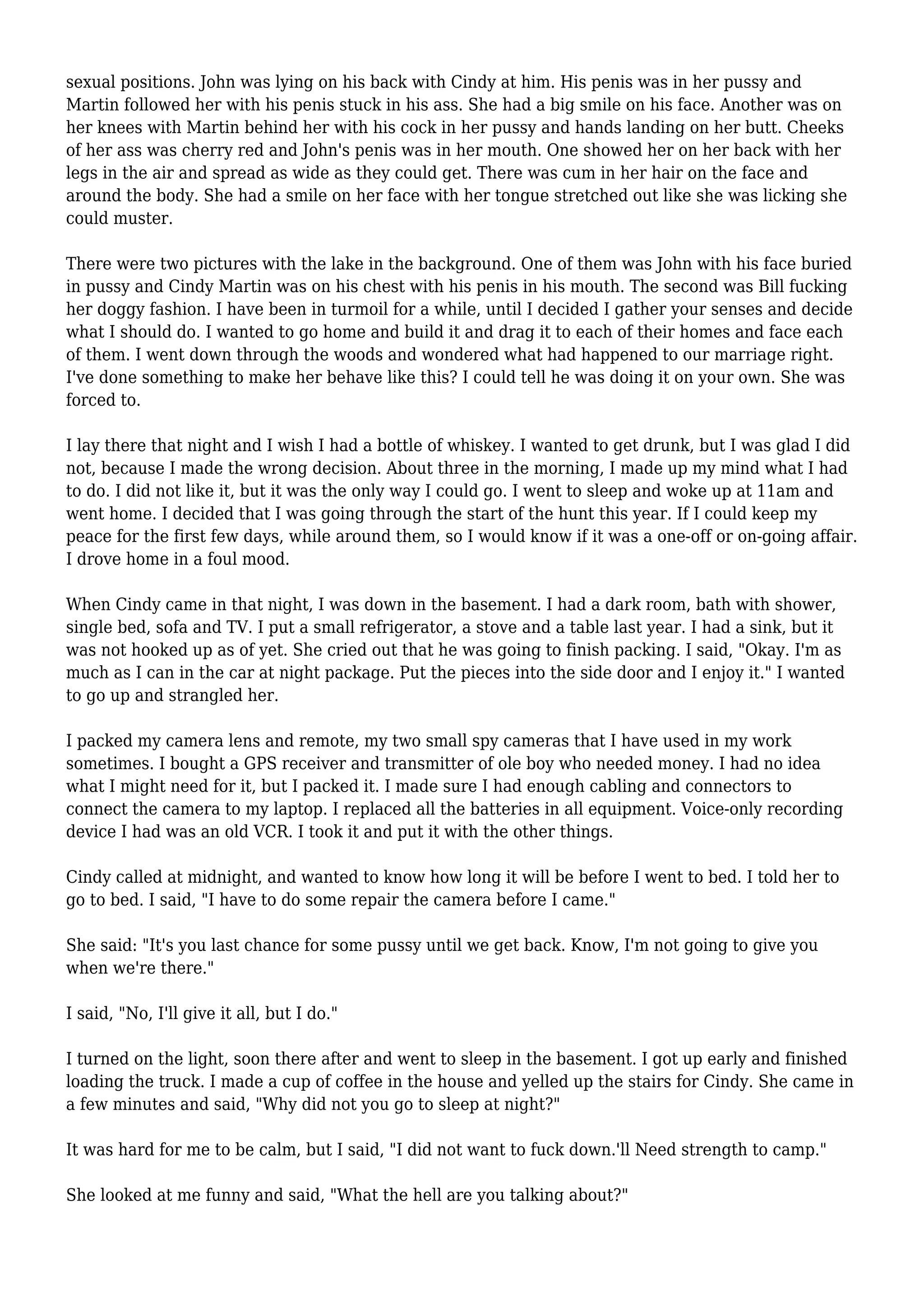 sexual positions. John was lying on his back with Cindy at him. His penis was in her pussy and 
Martin followed her with his penis stuck in his ass. She had a big smile on his face. Another was on 
her knees with Martin behind her with his cock in her pussy and hands landing on her butt. Cheeks 
of her ass was cherry red and John's penis was in her mouth. One showed her on her back with her 
legs in the air and spread as wide as they could get. There was cum in her hair on the face and 
around the body. She had a smile on her face with her tongue stretched out like she was licking she 
could muster. 
There were two pictures with the lake in the background. One of them was John with his face buried 
in pussy and Cindy Martin was on his chest with his penis in his mouth. The second was Bill fucking 
her doggy fashion. I have been in turmoil for a while, until I decided I gather your senses and decide 
what I should do. I wanted to go home and build it and drag it to each of their homes and face each 
of them. I went down through the woods and wondered what had happened to our marriage right. 
I've done something to make her behave like this? I could tell he was doing it on your own. She was 
forced to. 
I lay there that night and I wish I had a bottle of whiskey. I wanted to get drunk, but I was glad I did 
not, because I made the wrong decision. About three in the morning, I made up my mind what I had 
to do. I did not like it, but it was the only way I could go. I went to sleep and woke up at 11am and 
went home. I decided that I was going through the start of the hunt this year. If I could keep my 
peace for the first few days, while around them, so I would know if it was a one-off or on-going affair. 
I drove home in a foul mood. 
When Cindy came in that night, I was down in the basement. I had a dark room, bath with shower, 
single bed, sofa and TV. I put a small refrigerator, a stove and a table last year. I had a sink, but it 
was not hooked up as of yet. She cried out that he was going to finish packing. I said, "Okay. I'm as 
much as I can in the car at night package. Put the pieces into the side door and I enjoy it." I wanted 
to go up and strangled her. 
I packed my camera lens and remote, my two small spy cameras that I have used in my work 
sometimes. I bought a GPS receiver and transmitter of ole boy who needed money. I had no idea 
what I might need for it, but I packed it. I made sure I had enough cabling and connectors to 
connect the camera to my laptop. I replaced all the batteries in all equipment. Voice-only recording 
device I had was an old VCR. I took it and put it with the other things. 
Cindy called at midnight, and wanted to know how long it will be before I went to bed. I told her to 
go to bed. I said, "I have to do some repair the camera before I came." 
She said: "It's you last chance for some pussy until we get back. Know, I'm not going to give you 
when we're there." 
I said, "No, I'll give it all, but I do." 
I turned on the light, soon there after and went to sleep in the basement. I got up early and finished 
loading the truck. I made a cup of coffee in the house and yelled up the stairs for Cindy. She came in 
a few minutes and said, "Why did not you go to sleep at night?" 
It was hard for me to be calm, but I said, "I did not want to fuck down.'ll Need strength to camp." 
She looked at me funny and said, "What the hell are you talking about?" 
 