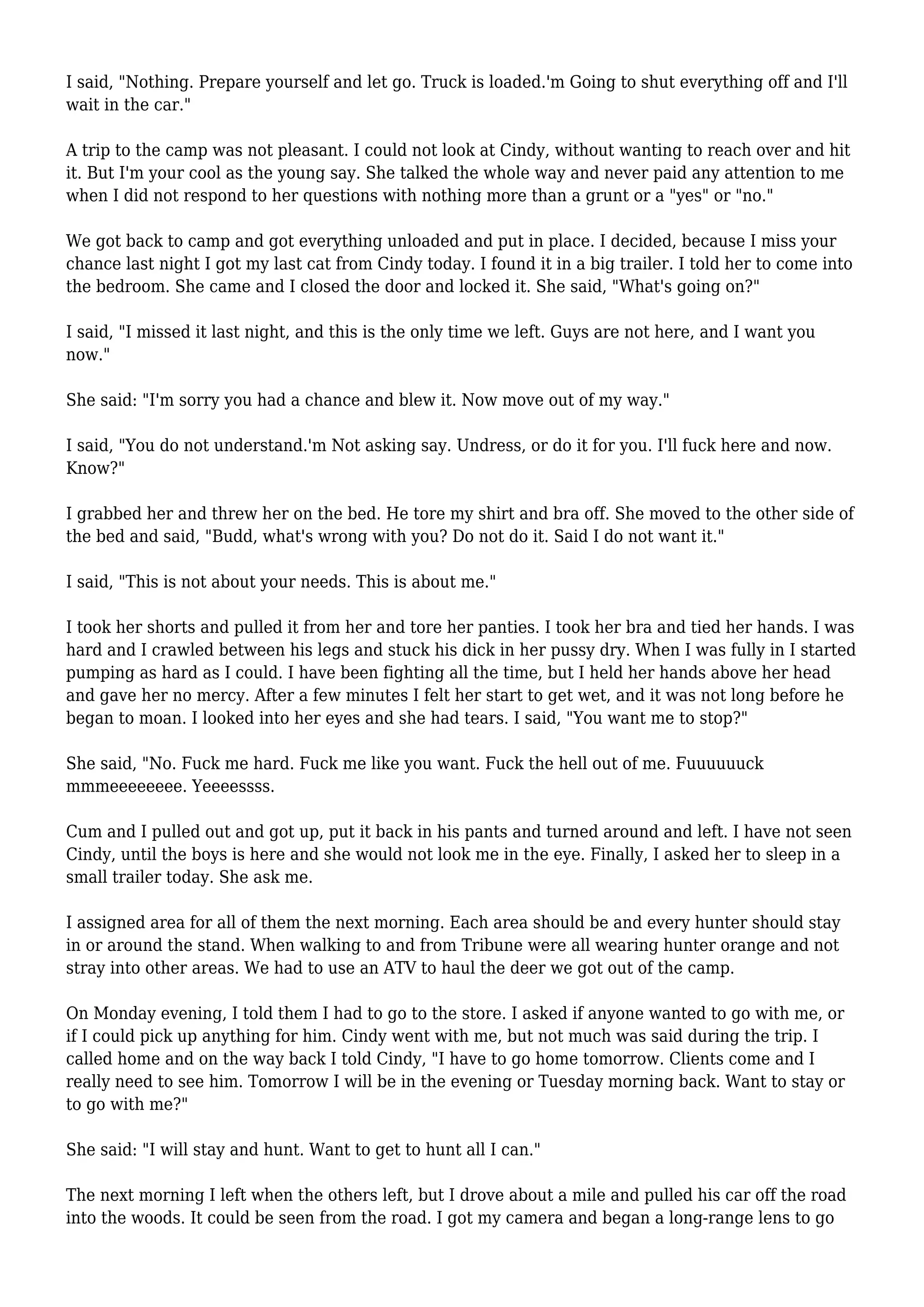 I said, "Nothing. Prepare yourself and let go. Truck is loaded.'m Going to shut everything off and I'll 
wait in the car." 
A trip to the camp was not pleasant. I could not look at Cindy, without wanting to reach over and hit 
it. But I'm your cool as the young say. She talked the whole way and never paid any attention to me 
when I did not respond to her questions with nothing more than a grunt or a "yes" or "no." 
We got back to camp and got everything unloaded and put in place. I decided, because I miss your 
chance last night I got my last cat from Cindy today. I found it in a big trailer. I told her to come into 
the bedroom. She came and I closed the door and locked it. She said, "What's going on?" 
I said, "I missed it last night, and this is the only time we left. Guys are not here, and I want you 
now." 
She said: "I'm sorry you had a chance and blew it. Now move out of my way." 
I said, "You do not understand.'m Not asking say. Undress, or do it for you. I'll fuck here and now. 
Know?" 
I grabbed her and threw her on the bed. He tore my shirt and bra off. She moved to the other side of 
the bed and said, "Budd, what's wrong with you? Do not do it. Said I do not want it." 
I said, "This is not about your needs. This is about me." 
I took her shorts and pulled it from her and tore her panties. I took her bra and tied her hands. I was 
hard and I crawled between his legs and stuck his dick in her pussy dry. When I was fully in I started 
pumping as hard as I could. I have been fighting all the time, but I held her hands above her head 
and gave her no mercy. After a few minutes I felt her start to get wet, and it was not long before he 
began to moan. I looked into her eyes and she had tears. I said, "You want me to stop?" 
She said, "No. Fuck me hard. Fuck me like you want. Fuck the hell out of me. Fuuuuuuck 
mmmeeeeeeee. Yeeeessss. 
Cum and I pulled out and got up, put it back in his pants and turned around and left. I have not seen 
Cindy, until the boys is here and she would not look me in the eye. Finally, I asked her to sleep in a 
small trailer today. She ask me. 
I assigned area for all of them the next morning. Each area should be and every hunter should stay 
in or around the stand. When walking to and from Tribune were all wearing hunter orange and not 
stray into other areas. We had to use an ATV to haul the deer we got out of the camp. 
On Monday evening, I told them I had to go to the store. I asked if anyone wanted to go with me, or 
if I could pick up anything for him. Cindy went with me, but not much was said during the trip. I 
called home and on the way back I told Cindy, "I have to go home tomorrow. Clients come and I 
really need to see him. Tomorrow I will be in the evening or Tuesday morning back. Want to stay or 
to go with me?" 
She said: "I will stay and hunt. Want to get to hunt all I can." 
The next morning I left when the others left, but I drove about a mile and pulled his car off the road 
into the woods. It could be seen from the road. I got my camera and began a long-range lens to go 
 