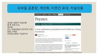 모바일 공론장, 개인화, 이웃간 유대, 저널리즘 
새로운 실험적 저널리즘 
에 한 부분 또는 
정보원 
또는 저널리즘과 민주주의 가치 
등을 고려한 
모바일 공론은 가능한가? 
http://www.poynter.org/how-tos/writing/244285/a-new-explanatory-journalism-can-be-built-on-a-strong-foundation/ 
 