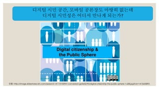 디지털 시민 공간, 모바일 공론장도 마땅히 없는데 
디지털 시민성은 어디서 만나게 되는가? 
인용: http://image.slidesharecdn.com/session5-141110100941-conversion-gate02/95/digital-citizenship-the-public-sphere-1-638.jpg?cb=1415635893 
 