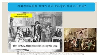 사회정치문화를 이야기 하던 공론장은 어디로 갔는가? 
인용: http://www.slideshare.net/krishaamer/kris-haamer-public-sphere 
인용: http://upload.wikimedia.org/wikipedia/commons/9/9a/Lloyds-coffee-house-london-by-william-holland.jpg 
 