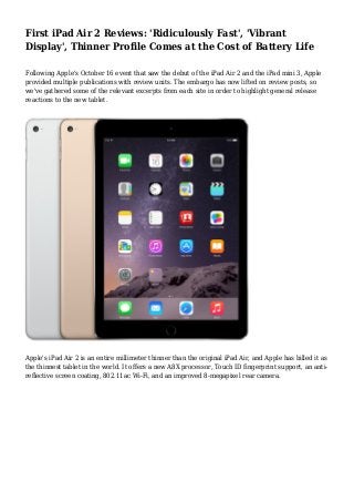 First iPad Air 2 Reviews: 'Ridiculously Fast', 'Vibrant 
Display', Thinner Profile Comes at the Cost of Battery Life 
Following Apple's October 16 event that saw the debut of the iPad Air 2 and the iPad mini 3, Apple 
provided multiple publications with review units. The embargo has now lifted on review posts, so 
we've gathered some of the relevant excerpts from each site in order to highlight general release 
reactions to the new tablet. 
Apple's iPad Air 2 is an entire millimeter thinner than the original iPad Air, and Apple has billed it as 
the thinnest tablet in the world. It offers a new A8X processor, Touch ID fingerprint support, an anti-reflective 
screen coating, 802.11ac Wi-Fi, and an improved 8-megapixel rear camera. 
 