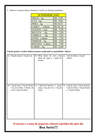 3. Observe os preços destes alimentos e resolva as situações problema:
SUPERMERCADO
MAÇÃ - kg R$ 8,50
UVA – kg R$ 9,80
PERA - kg R$ 10,35
CAQUI - a dúzia R$ 10, 30
ALFACE - o pé R$ 2,50
BATATA - kg R$ 5,50
CEBOLA - kg R$ 3,85
OVOS - a dúzia R$ 7,30
TOMATE - kg R$ 5,99
BANANA – a dúzia R$ 7,90
CARNE - kg R$ 23,00
Calcule quanto o Senhor Roberto gastou comprando as quantidades abaixo:
a) 2 kg de maçã e 1 kg de uva. b) Meia dúzia de ovos, uma
dúzia de caqui e 1 quilo de
tomate.
c) 3 pés de alface, 1 kg de
cebola.
d) 1 kg de pera, 2 kg de batata,
1 kg de cebola, 3 dúzias de
ovos e 4 pés de alface.
e) 2 dúzias de banana, 2 kg de
caqui, 4 kg de uva e 3 kg de
maçã.
f) 3 kg de carne, 2 kg de tomate,
3 pés de alface, 3 kg de batata
e 1 kg de cebola.
O sucesso é a soma de pequenos esforços repetidos dia após dia.
Boa Sorte!!!
 