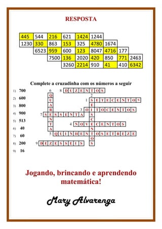RESPOSTA
445 544 216 621 1424 1244
1230 330 863 153 325 4780 1674
6523 959 600 123 8047 4716 177
7500 136 2020 420 850 771 2463
3260 2214 910 41 410 6342
Complete a cruzadinha com os números a seguir
1) 700
2) 600
3) 800
4) 900
5) 513
6) 40
7) 60
8) 200
9) 16
6 8 D U Z E N T O S
Q 2
U 1 S E T E C E N T O S
A E
R 3 O I T O C E N T O S
7 S E S S E N T A S
N C
T 4 N O V E C E N T O S
A N
5 Q U I N H E N T O S E T R E Z E
O
9 D E Z E S S E I S S
Jogando, brincando e aprendendo
matemática!
Mary Alvarenga