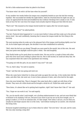 He felt a little embarrassed when he joked to his friend. 
"You know what I do with it all the time when his yourself". 
It was another two weeks before his tongue was completely healed aa sure she had the evening 
together. She succeeded her briefly the night before, when he returned from his night out and, as 
usual, he approached the bed and straddled his face without checking if he's awake or not. It only 
took an hour for her cum twice his tongue stud actually improve things just that little bit more. 
"That's me!" She moaned as his tongue buried inside her vagina after her second orgasm. 
"You want more than?" he asked politely. 
"You bet. Featured what happened in 3, so one more before I sleep and then wake up to the private 
alarm clock," she said confidently, knowing that it means his tongue inside her first thing in the 
morning. 
The next morning when he woke up to the pleasant feel of his tongue stud brushing lightly over her 
clit. As he licked again and again, she decided it was time established its authority. 
"Well, what the hell are you doing? Thought you were good in the mouth, but at this rate, the next 
time your penis sees daylight could be quite a while," she said haughtily. 
They finally broke up for good about six months later. He was out for a couple of data with other 
girls who were much more willing to please him too. But it still excited, he could not deny that. He 
was surprised when she came to his apartment one evening. 
"I'm going out with the girls, do you mind if I stay over?" she said. 
"Uh, no, that's okay," he said in surprise. 
"Good," and that she was going and went out. 
When she came back, licked her to sleep and wake up again the next day. A few weeks later did the 
same, and after that, she went out, it was to him a pleasure it later, and a free bed for the night. 
Once she even fucked him. Then it changed. She came back after a night out with three of her 
friends. They were all a little drunk and he brought a drink for all. Pulled him aside and said 
"Now listen, it's almost like we're getting back together, right? And I know that I like it?" she said. 
"Yes, I hope we can work it out," he said eagerly. 
"No, you do exactly what I said tonight, not a fucking embarrassment to me, and not even think that 
is hesitant to do anything I tell you, because if you want to put my ass on his face tonight, you 're 
going to make it, or I'll sit on someone else, it's that simple. Now when I call you, you do what you 
usually do and forget anyone else is in the room, "and without waiting for an answer, she returned 
the living room. 
Everyone laughed something to say to them when he called. "Get over here," she said, and he came. 
She was only wearing a long shirt 
 