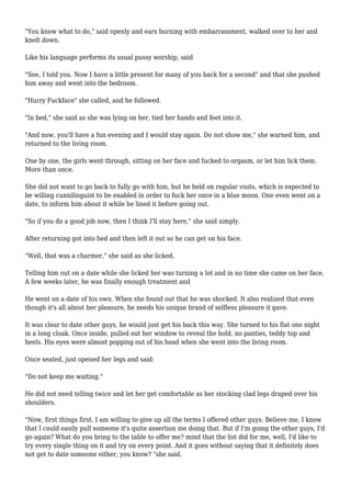"You know what to do," said openly and ears burning with embarrassment, walked over to her and 
knelt down. 
Like his language performs its usual pussy worship, said 
"See, I told you. Now I have a little present for many of you back for a second" and that she pushed 
him away and went into the bedroom. 
"Hurry Fuckface" she called, and he followed. 
"In bed," she said as she was lying on her, tied her hands and feet into it. 
"And now, you'll have a fun evening and I would stay again. Do not show me," she warned him, and 
returned to the living room. 
One by one, the girls went through, sitting on her face and fucked to orgasm, or let him lick them. 
More than once. 
She did not want to go back to fully go with him, but he held on regular visits, which is expected to 
be willing cunnilinguist to be enabled in order to fuck her once in a blue moon. One even went on a 
date, to inform him about it while he lined it before going out. 
"So if you do a good job now, then I think I'll stay here," she said simply. 
After returning got into bed and then left it out so he can get on his face. 
"Well, that was a charmer," she said as she licked. 
Telling him out on a date while she licked her was turning a lot and in no time she came on her face. 
A few weeks later, he was finally enough treatment and 
He went on a date of his own. When she found out that he was shocked. It also realized that even 
though it's all about her pleasure, he needs his unique brand of selfless pleasure it gave. 
It was clear to date other guys, he would just get his back this way. She turned to his flat one night 
in a long cloak. Once inside, pulled out her window to reveal the hold, no panties, teddy top and 
heels. His eyes were almost popping out of his head when she went into the living room. 
Once seated, just opened her legs and said: 
"Do not keep me waiting." 
He did not need telling twice and let her get comfortable as her stocking clad legs draped over his 
shoulders. 
"Now, first things first. I am willing to give up all the terms I offered other guys. Believe me, I know 
that I could easily pull someone it's quite assertion me doing that. But if I'm going the other guys, I'd 
go again? What do you bring to the table to offer me? mind that the list did for me, well, I'd like to 
try every single thing on it and try on every point. And it goes without saying that it definitely does 
not get to date someone either, you know? "she said. 
 