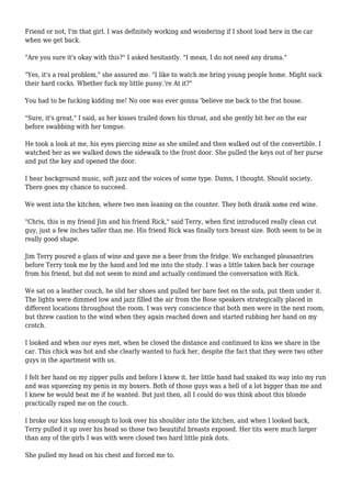 Friend or not, I'm that girl. I was definitely working and wondering if I shoot load here in the car 
when we get back. 
"Are you sure it's okay with this?" I asked hesitantly. "I mean, I do not need any drama." 
"Yes, it's a real problem," she assured me. "I like to watch me bring young people home. Might suck 
their hard cocks. Whether fuck my little pussy.'re At it?" 
You had to be fucking kidding me! No one was ever gonna 'believe me back to the frat house. 
"Sure, it's great," I said, as her kisses trailed down his throat, and she gently bit her on the ear 
before swabbing with her tongue. 
He took a look at me, his eyes piercing mine as she smiled and then walked out of the convertible. I 
watched her as we walked down the sidewalk to the front door. She pulled the keys out of her purse 
and put the key and opened the door. 
I hear background music, soft jazz and the voices of some type. Damn, I thought. Should society. 
There goes my chance to succeed. 
We went into the kitchen, where two men leaning on the counter. They both drank some red wine. 
"Chris, this is my friend Jim and his friend Rick," said Terry, when first introduced really clean cut 
guy, just a few inches taller than me. His friend Rick was finally torn breast size. Both seem to be in 
really good shape. 
Jim Terry poured a glass of wine and gave me a beer from the fridge. We exchanged pleasantries 
before Terry took me by the hand and led me into the study. I was a little taken back her courage 
from his friend, but did not seem to mind and actually continued the conversation with Rick. 
We sat on a leather couch, he slid her shoes and pulled her bare feet on the sofa, put them under it. 
The lights were dimmed low and jazz filled the air from the Bose speakers strategically placed in 
different locations throughout the room. I was very conscience that both men were in the next room, 
but threw caution to the wind when they again reached down and started rubbing her hand on my 
crotch. 
I looked and when our eyes met, when he closed the distance and continued to kiss we share in the 
car. This chick was hot and she clearly wanted to fuck her, despite the fact that they were two other 
guys in the apartment with us. 
I felt her hand on my zipper pulls and before I knew it, her little hand had snaked its way into my run 
and was squeezing my penis in my boxers. Both of those guys was a hell of a lot bigger than me and 
I knew he would beat me if he wanted. But just then, all I could do was think about this blonde 
practically raped me on the couch. 
I broke our kiss long enough to look over his shoulder into the kitchen, and when I looked back, 
Terry pulled it up over his head so those two beautiful breasts exposed. Her tits were much larger 
than any of the girls I was with were closed two hard little pink dots. 
She pulled my head on his chest and forced me to. 
 