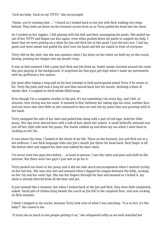 "Lick me baby. Suck on my TITTY," she encouraged. 
"Damn, you're wasting time ..." I heard as I looked back to see Jim with Rick walking two steps 
behind. They both sat down on the loveseat across from us as Terry pulled his head into his chest. 
As I sucked on her nipples, I felt playing with the belt and then unsnapping his pants. She pulled me 
out of her TITTY and began our kiss again, even when pushed down my pants to support my help. I 
knew that we were putting on a show for Jim and Rick but at this point I just did not care. I slid my 
pants and went ahead and pulled his shirt over his head and left me naked in front of everyone. 
Terry still on the skirt, but she was upstairs when I lay down on her when we both lay on the couch, 
kissing, pushing her tongue into my mouth crazy. 
It was at that moment I felt a joint that Rick and Jim fired up. Kadet smoke traveled around the room 
like jazz playing in the background. It surprised me that guys get high when I made my movements 
with his girlfriend a few meters. 
Jim went after taking a long pull at his best attempt to hold participated asked Terry if he wants to 
hit. Terry the joint and took a long hit and then moved back into his mouth, shooting a blast of 
smoke shot. I coughed as thick smoke filled lungs. 
Even though I'm a complete newbie to the pot, it's not something I do every day, and I felt, in 
minutes, how strong was his stash. It seemed to blur between her taking sips his wine, another kiss, 
and one more shot shot Ride as she continued to kiss me and rub my penis that was growing solid in 
the hand. 
Terry unzipped the side of her skirt and pulled him along with a pair of red tape, held her little 
pussy. Her lips were shaved bare with a tuft of hair above her snatch. A small butterfly tattooed was 
just off her right side near her pussy. Her hands rubbed up and down my ass when I went back to 
sucking on her tits. 
It was about this time, I looked at the shock of my life. There on the loveseat, Jim and Rick are in a 
hot embrace. I saw Rick language slide into Jim's mouth Jim threw his head back. Rick finger is off 
the button shirt and slipped his shirt and rubbed his bare chest. 
I've never seen two guys kiss before ... at least in person. I saw the video and porn and stuff on the 
internet. But there were two guys I just met to go for it. 
Terry pushed me down to her pussy and it did not take much encouragement when I started cycling 
on her hot box. She was very wet and moaned when I dipped his tongue between the folds, sucking 
on her clit and her outer lips. She ran her fingers through his hair and moaned as I licked it, my 
mind is already blurred from all the beer and pot. 
It just seemed like a moment, but when I looked back at the Jim and Rick, they were both completely 
naked. Small pile of clothes lying beside the couch as Jim fell to the carpeted floor, and now sucking 
on Rick member. 
I think I stopped in my tracks, because Terry took note of what I was watching. "It is so hot, it's the 
baby?" she cooed to me. 
"It turns me so much to see people getting it on," she whispered softly as we both watched her 
 