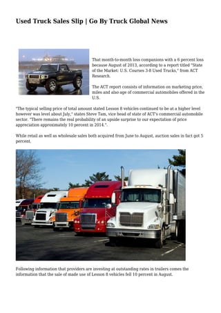 Used Truck Sales Slip | Go By Truck Global News 
That month-to-month loss companions with a 6 percent loss 
because August of 2013, according to a report titled "State 
of the Market: U.S. Courses 3-8 Used Trucks," from ACT 
Research. 
The ACT report consists of information on marketing price, 
miles and also age of commercial automobiles offered in the 
U.S. 
"The typical selling price of total amount stated Lesson 8 vehicles continued to be at a higher level 
however was level about July," states Steve Tam, vice head of state of ACT's commercial automobile 
sector. "There remains the real probability of an upside surprise to our expectation of price 
appreciation approximately 10 percent in 2014.". 
While retail as well as wholesale sales both acquired from June to August, auction sales in fact got 5 
percent. 
Following information that providers are investing at outstanding rates in trailers comes the 
information that the sale of made use of Lesson 8 vehicles fell 10 percent in August. 
 