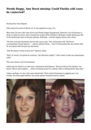 Wendy Huggy, Amy Hurst missing: Could Florida cold cases 
be connected? 
Produced by Tom Seligson 
[This story first aired on March 15. It was updated on Aug. 16.] 
More than 30 years after Amy Hurst and Wendy Huggy disappeared, Detective Lisa Schoneman is 
about to make an arrest. She's tracked her suspect from Florida to Michigan, finally hitting pay dirt 
in the backwoods town of Dawson Springs, Kentucky -- and her fugitive knows she's there. 
"We had received information that he did carry a gun," Det. Schoneman told "48 Hours" 
correspondent Susan Spencer. "...And he told his friend ... that if I had pushed him any further that 
he was gonna take the gun out and shoot." 
"And this doesn't seem to faze you?" Spencer asked 
"Well, of course, I'm gonna be cautious," the detective replied. "I don't want to take any unnecessary 
risks." 
This case means a lot to Schoneman. 
Asked why her heart is in cold cases, Schoneman told Spencer, "Because they're the hardest. You 
know? They're the toughest. ... when I do bring closure to a family, there's nothing better than that." 
Unless, perhaps, it's two cold cases intertwined. That's what Schoneman is juggling now: two 
victims, two distraught families, two eerily similar situations forever linked. 
 