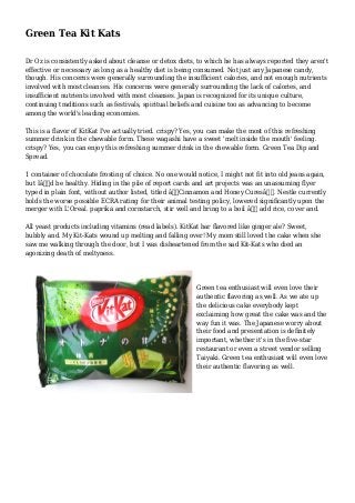 Green Tea Kit Kats 
Dr Oz is consistently asked about cleanse or detox diets, to which he has always reported they aren't 
effective or necessary as long as a healthy diet is being consumed. Not just any Japanese candy, 
though. His concerns were generally surrounding the insufficient calories, and not enough nutrients 
involved with most cleanses. His concerns were generally surrounding the lack of calories, and 
insufficient nutrients involved with most cleanses. Japan is recognized for its unique culture, 
continuing traditions such as festivals, spiritual beliefs and cuisine too as advancing to become 
among the world's leading economies. 
This is a flavor of KitKat I've actually tried. crispy? Yes, you can make the most of this refreshing 
summer drink in the chewable form. These wagashi have a sweet 'melt inside the mouth' feeling. 
crispy? Yes, you can enjoy this refreshing summer drink in the chewable form. Green Tea Dip and 
Spread. 
1 container of chocolate frosting of choice. No one would notice, I might not fit into old jeans again, 
but Iâ€™d be healthy. Hiding in the pile of report cards and art projects was an unassuming flyer 
typed in plain font, without author listed, titled â€œCinnamon and Honey Curesâ€. Nestle currently 
holds the worse possible ECRA rating for their animal testing policy, lowered significantly upon the 
merger with L'Oreal. paprika and cornstarch, stir well and bring to a boil â€“ add rice, cover and. 
All yeast products including vitamins (read labels). KitKat bar flavored like ginger ale? Sweet, 
bubbly and. My Kit-Kats wound up melting and falling over! My mom still loved the cake when she 
saw me walking through the door, but I was disheartened from the sad Kit-Kats who died an 
agonizing death of meltyness. 
Green tea enthusiast will even love their 
authentic flavoring as well. As we ate up 
the delicious cake everybody kept 
exclaiming how great the cake was and the 
way fun it was. The Japanese worry about 
their food and presentation is definitely 
important, whether it's in the five-star 
restaurant or even a street vendor selling 
Taiyaki. Green tea enthusiast will even love 
their authentic flavoring as well. 

