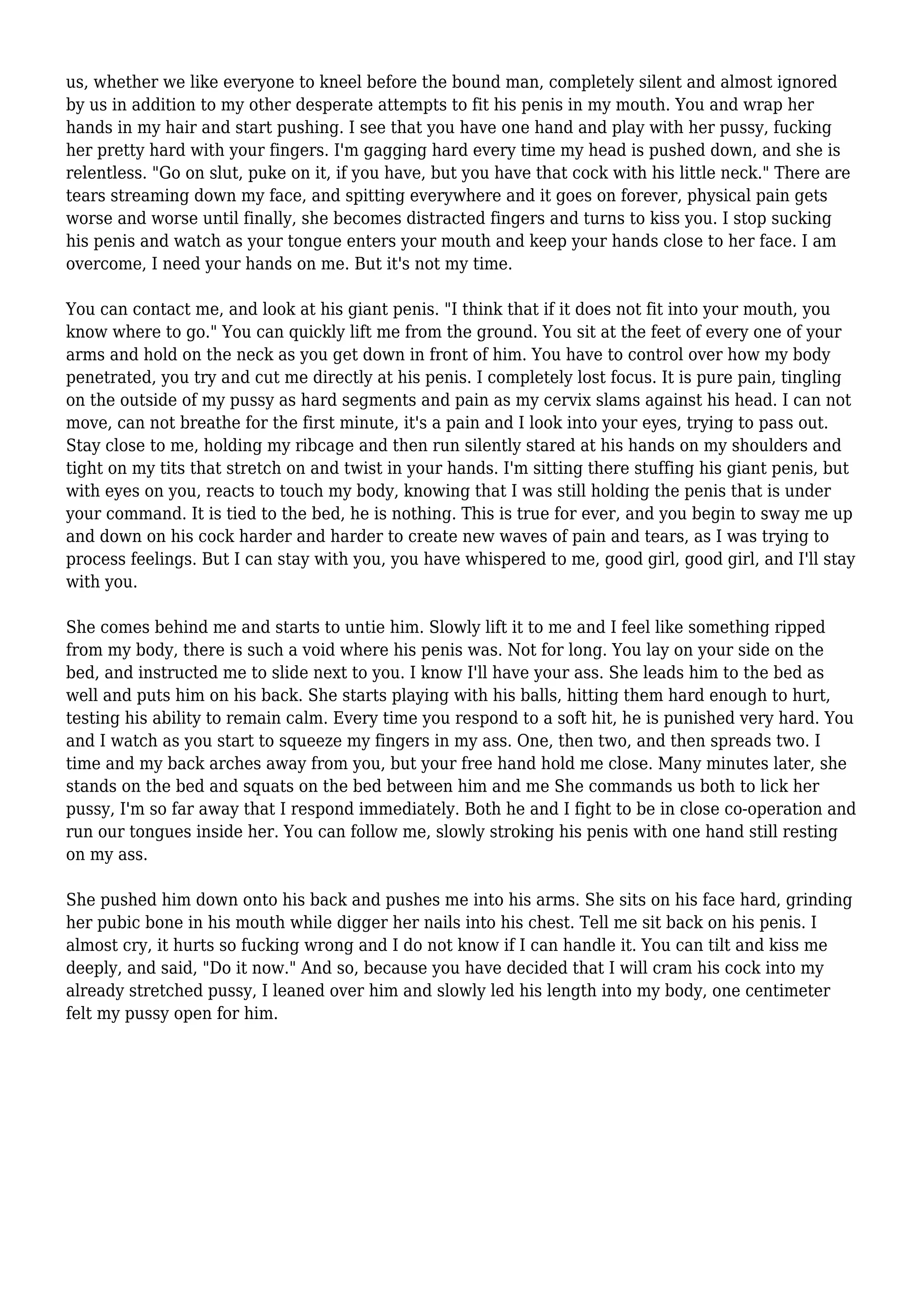 us, whether we like everyone to kneel before the bound man, completely silent and almost ignored 
by us in addition to my other desperate attempts to fit his penis in my mouth. You and wrap her 
hands in my hair and start pushing. I see that you have one hand and play with her pussy, fucking 
her pretty hard with your fingers. I'm gagging hard every time my head is pushed down, and she is 
relentless. "Go on slut, puke on it, if you have, but you have that cock with his little neck." There are 
tears streaming down my face, and spitting everywhere and it goes on forever, physical pain gets 
worse and worse until finally, she becomes distracted fingers and turns to kiss you. I stop sucking 
his penis and watch as your tongue enters your mouth and keep your hands close to her face. I am 
overcome, I need your hands on me. But it's not my time. 
You can contact me, and look at his giant penis. "I think that if it does not fit into your mouth, you 
know where to go." You can quickly lift me from the ground. You sit at the feet of every one of your 
arms and hold on the neck as you get down in front of him. You have to control over how my body 
penetrated, you try and cut me directly at his penis. I completely lost focus. It is pure pain, tingling 
on the outside of my pussy as hard segments and pain as my cervix slams against his head. I can not 
move, can not breathe for the first minute, it's a pain and I look into your eyes, trying to pass out. 
Stay close to me, holding my ribcage and then run silently stared at his hands on my shoulders and 
tight on my tits that stretch on and twist in your hands. I'm sitting there stuffing his giant penis, but 
with eyes on you, reacts to touch my body, knowing that I was still holding the penis that is under 
your command. It is tied to the bed, he is nothing. This is true for ever, and you begin to sway me up 
and down on his cock harder and harder to create new waves of pain and tears, as I was trying to 
process feelings. But I can stay with you, you have whispered to me, good girl, good girl, and I'll stay 
with you. 
She comes behind me and starts to untie him. Slowly lift it to me and I feel like something ripped 
from my body, there is such a void where his penis was. Not for long. You lay on your side on the 
bed, and instructed me to slide next to you. I know I'll have your ass. She leads him to the bed as 
well and puts him on his back. She starts playing with his balls, hitting them hard enough to hurt, 
testing his ability to remain calm. Every time you respond to a soft hit, he is punished very hard. You 
and I watch as you start to squeeze my fingers in my ass. One, then two, and then spreads two. I 
time and my back arches away from you, but your free hand hold me close. Many minutes later, she 
stands on the bed and squats on the bed between him and me She commands us both to lick her 
pussy, I'm so far away that I respond immediately. Both he and I fight to be in close co-operation and 
run our tongues inside her. You can follow me, slowly stroking his penis with one hand still resting 
on my ass. 
She pushed him down onto his back and pushes me into his arms. She sits on his face hard, grinding 
her pubic bone in his mouth while digger her nails into his chest. Tell me sit back on his penis. I 
almost cry, it hurts so fucking wrong and I do not know if I can handle it. You can tilt and kiss me 
deeply, and said, "Do it now." And so, because you have decided that I will cram his cock into my 
already stretched pussy, I leaned over him and slowly led his length into my body, one centimeter 
felt my pussy open for him. 
