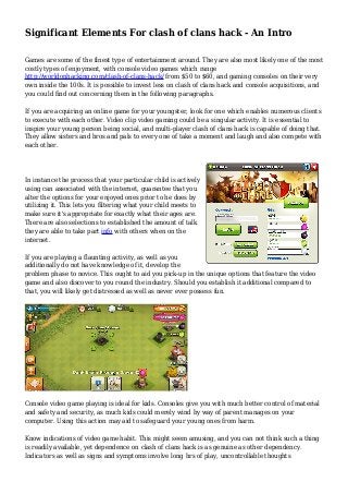 Significant Elements For clash of clans hack - An Intro 
Games are some of the finest type of entertainment around. They are also most likely one of the most 
costly types of enjoyment, with console video games which range 
http://worldonhacking.com/clash-of-clans-hack/ from $50 to $60, and gaming consoles on their very 
own inside the 100s. It is possible to invest less on clash of clans hack and console acquisitions, and 
you could find out concerning them in the following paragraphs. 
If you are acquiring an online game for your youngster, look for one which enables numerous clients 
to execute with each other. Video clip video gaming could be a singular activity. It is essential to 
inspire your young person being social, and multi-player clash of clans hack is capable of doing that. 
They allow sisters and bros and pals to every one of take a moment and laugh and also compete with 
each other. 
In instance the process that your particular child is actively 
using can associated with the internet, guarantee that you 
alter the options for your enjoyed ones prior to he does by 
utilizing it. This lets you filtering what your child meets to 
make sure it's appropriate for exactly what their ages are. 
There are also selections to established the amount of talk 
they are able to take part info with others when on the 
internet. 
If you are playing a flaunting activity, as well as you 
additionally do not have knowledge of it, develop the 
problem phase to novice. This ought to aid you pick-up in the unique options that feature the video 
game and also discover to you round the industry. Should you establish it additional compared to 
that, you will likely get distressed as well as never ever possess fun. 
Console video game playing is ideal for kids. Consoles give you with much better control of material 
and safety and security, as much kids could merely wind by way of parent manages on your 
computer. Using this action may aid to safeguard your young ones from harm. 
Know indications of video game habit. This might seem amusing, and you can not think such a thing 
is readily available, yet dependence on clash of clans hack is as genuine as other dependency. 
Indicators as well as signs and symptoms involve long hrs of play, uncontrollable thoughts 
 