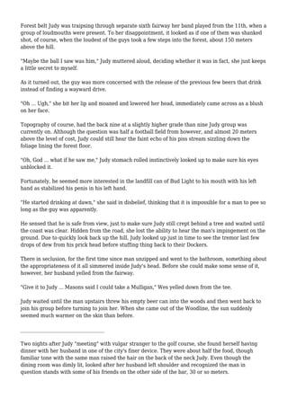 Forest belt Judy was traipsing through separate sixth fairway her band played from the 11th, when a 
group of loudmouths were present. To her disappointment, it looked as if one of them was shanked 
shot, of course, when the loudest of the guys took a few steps into the forest, about 150 meters 
above the hill. 
"Maybe the ball I saw was him," Judy muttered aloud, deciding whether it was in fact, she just keeps 
a little secret to myself. 
As it turned out, the guy was more concerned with the release of the previous few beers that drink 
instead of finding a wayward drive. 
"Oh ... Ugh," she bit her lip and moaned and lowered her head, immediately came across as a blush 
on her face. 
Topography of course, had the back nine at a slightly higher grade than nine Judy group was 
currently on. Although the question was half a football field from however, and almost 20 meters 
above the level of cost, Judy could still hear the faint echo of his piss stream sizzling down the 
foliage lining the forest floor. 
"Oh, God ... what if he saw me," Judy stomach rolled instinctively looked up to make sure his eyes 
unblocked it. 
Fortunately, he seemed more interested in the landfill can of Bud Light to his mouth with his left 
hand as stabilized his penis in his left hand. 
"He started drinking at dawn," she said in disbelief, thinking that it is impossible for a man to pee so 
long as the guy was apparently. 
He sensed that he is safe from view, just to make sure Judy still crept behind a tree and waited until 
the coast was clear. Hidden from the road, she lost the ability to hear the man's impingement on the 
ground. Due to quickly look back up the hill, Judy looked up just in time to see the tremor last few 
drops of dew from his prick head before stuffing thing back to their Dockers. 
There in seclusion, for the first time since man unzipped and went to the bathroom, something about 
the appropriateness of it all simmered inside Judy's head. Before she could make some sense of it, 
however, her husband yelled from the fairway. 
"Give it to Judy ... Masons said I could take a Mulligan," Wes yelled down from the tee. 
Judy waited until the man upstairs threw his empty beer can into the woods and then went back to 
join his group before turning to join her. When she came out of the Woodline, the sun suddenly 
seemed much warmer on the skin than before. 
___________________________________ 
Two nights after Judy "meeting" with vulgar stranger to the golf course, she found herself having 
dinner with her husband in one of the city's finer device. They were about half the food, though 
familiar tone with the same man raised the hair on the back of the neck Judy. Even though the 
dining room was dimly lit, looked after her husband left shoulder and recognized the man in 
question stands with some of his friends on the other side of the bar, 30 or so meters. 
 