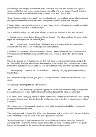 Just sovereign and arrogant sound of the man's voice from Judy sick. One moment was a joy star 
cuisine, and further, that he was tempted to spit a mouthful of it in her napkin. Through it all, her 
husband continued to tell longwinded story, oblivious to his wife's distraction. 
"Umm ... humm ... yeah ... uh ... yeah," Judy occasionally nod your head and answer after he learned 
long ago how to fake her attention to Wes Although her focus was somewhere else right. 
If Wesley Melvin investigated the gaze of his wife 25 years just a little closer, you may be surprised 
glow ambiguous fascination in her hazel eyes. 
Lost in self-induced fog, Judy took a few seconds to realize her husband to deal with it directly. 
"... Dessert, honey ... what do you think you'll want dessert?" Wes asked, studying the menu, while 
he put the finishing touches on his entrÃƒÂ©e. 
"... Well ... I do not know ... I could skip it," blathered Judy, still looking after her husband left 
shoulder with such finesse that you thought was looking at him. 
If he looked out the dessert options at the right moment, Wes could see the flash of fascination in 
Judy's eyes suddenly hot to jealousy when the man began to talk in a bar with a 20 something 
blonde. 
Without the glasses, the restaurant was too dark Judy get a good look at what is happening at the 
bar, and the last thing she wanted to do was very clear in its interest. Every time she tried to focus 
her attention back to her husband and her food but felt the gnawing urge to look over his shoulder. 
"... I have to get up ... I need to use the ladies room ..." he finally said Judy, pushing herself away 
from the table. 
Wes seemed relatively unphased, just give it a cursory nod as he chewed the last few bites of my 
entree. 
"Are you okay?" I managed to ask after ingestion. 
"Well ... yeah ... just powder up?" Judy said, tapping him on the shoulder reassuringly as she passed, 
though her eyes were locked on the side clearly clustered around the other end of the bar. 
It has been a while since Judy Melvin to wear 4 inches heels, and she was so confident about keeping 
his balance stepping away from the table, he nearly overturned at the foot of a man who was sitting 
to her right. 
"Oh ... Oops ... sorry," she croaked, patted her chest and a few deep breaths before resuming its 
journey across the dining room. 
"You're going to walk right past him, Judy ... you do not even look to his direction," she said defiantly 
rallied when they neared the place of the man's group were collected. 
Getting close enough to pick up the scent of a young blonde perfume but something that initial 
stumbling in the context of a married mother of two. The last thing you expect Judy was the guy to 
distract his attention from the platinum blonde was chatting when she passed. 
 
