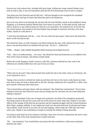 Sources her curly auburn hair, streaked with gray tinge, tickling her rouge colored cheeks every 
time he took a step, it was not long before Judy got her first fascinating scent of men's cologne. 
"Just keep your face forward and not fall over," still she thought as she navigated the minefield 
shuffling of feet and legs of chairs that lined the path to the bathroom. 
Just as he was about to go through the site but still, the man fell like a hawk in his peripheral vision. 
Stopping, as if someone politely offered Judy Lord chance to go first. In that split second, Judy was 
able to study for a guy without being too obvious in its evaluation. He seemed to be in his late 30s, 
was nicely tanned, and seemed to be much higher than thought in moments with him a few days 
earlier, stands on a hill above it. 
"I went into the bathroom with me ... care. You can watch me pee again," Judy swore she heard the 
man's words leaving his lips. 
She shook her head, as if the transistor was blown between the ears, Judy watched the man's lips 
move a second time before he realized he'd just said, "Go for it ... ladies first." 
"Uhhh ... thanks," Judy nodded sheepishly before bowing and trudged forward. 
"God ... this is so embarrassing ... I'm crazy," she shook her head and muttered, as he walked to the 
door of the room of women, and shrines waited inside. 
Before she could disappear inside, however, Judy felt a presence behind her man, and in the 
reflection of a freshly buffed door she saw he was not alone. 
__________________________________ 
"What will you do now?" Judy asked myself what made the trip to the toilet, when in all honesty, she 
is not required to use it. 
Taking a few seconds to refresh her make-up and dress her hair in the mirror, Judy thank my lucky 
stars that it does not look as disheveled as she felt. Having a bathroom all to myself for a while, even 
gave myself a little pep talk verbal grow. 
"Get on back there and enjoy dinner with my husband," she chided face staring back. "You've been 
waiting to leave for more than five years and you finally got one, but here you are in the bathroom 
talking to himself." 
Maybe it was extended to the case of empty-nest syndrome, but both of her daughters graduated 
from high school in the last few years and was of the house for quite some time. Maybe it was after-effects 
of the change of life that has just passed, and the ongoing struggle with the wrong hormones. 
More likely, perhaps selfishly, it was simply the result was the perceived lack of attention get home. 
The problem, which served as an extra set on hand luggage, which made the 1000 mile trip south 
with a pair. Maybe it was something as simple as missing the feeling of being desirable. 
I'm trying to pull itself out of its malaise of self-pity, faint echo of voices coming from the men's room 
on the other side of the wall running down to Judy eardrums. 
"Oh ..." she muttered. "You would think a nice place like this would have a little more insulation 
between the walls." 
 