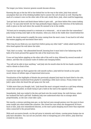 The longer you listen, however genesis sounds became obvious. 
Knowing the guy at the bar fell in line behind her on the way to the toilet, Judy from natural 
assumption that one of his drinking buddies had to answer the call of nature as well. Hearing the 
mark of a woman's voice on the other side of the wall, slowly there, Judy, what could be happening. 
"Just get back out there and finish dinner before it gets cold ... get there before Wes comes looking 
for you," he says Judy herself, but her legs gradually began edging in the direction of the bathroom 
stalls in place on the wall where the sounds He seemed to be in the middle. 
"At least you're snooping around in a restroom at a restaurant ... not at some dive bar somewhere," 
Judy trying to bring some light on the situation, when you click on the stable door closed behind her. 
Locked, the stand seemed to amplify the noise coming from the men's room. It was hard to tell what 
the women giggling and merriment there led k 
"How long do you think you can stand here before going any other lady?" calmly asked myself how to 
drive head against the wall above the toilet. 
"God, that's so tacky," she admonished herself, knowing how it must look to her balancing on the 
balls of his heels pressed flat against the side of the head ivory tiles. 
It was not long before giggling on the other side of the wall to stop, followed by several seconds of 
silence, and then the occasional rustle of clothes and changing bodies. 
"You will not be able to hear anything," said Judy into his mouth when he hit two hands caused the 
wall to vibrate in front of her. 
Cassette her right ear flush against the cold smooth surface, Judy held her breath as her pulse 
raced, listens oil telltale signs of improvised intercourse. 
Visualization of the highlights of blonde she previously adopted Judy kept his head tilted to the side, 
sounds gradually transformed from playful to something a little more serious. Frosty tremor tore 
Judy's spine when she heard the girl gasp over the wall. 
"A little more than you thought, huh," Judy heard the man's arrogant remark as a girl keep whining 
sound clear nail polish, no doubt trying to get a hold on the wall in the opposite stand. 
Immediately, Judy was rushed to the den and back into the woods lining, the sixth fairway, where 
her husband lost half a golf ball. Suddenly Judy now understood what was so strange about 
proportionality, as she saw a man take a piss. 
Not exactly a veteran watching men pee, so she had not seen enough penises over the years to have 
some insight into what looked like urination. She closed her eyes when she disappeared 36 hours 
back in time, Judy now remembered obscene, as the man's penis dangling much lower than expected 
when connected to the ground below. 
With each successive breath, cry the girl grew in intensity and volume, causing goose bumps rise on 
Judy bare shoulders. You can not see yourself, what is transpiring just a few meters, Judy mind has 
created its own story. 
 