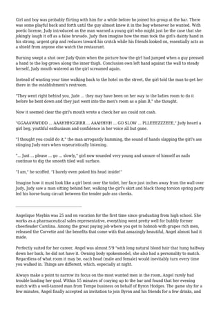 Girl and boy was probably flirting with him for a while before he joined his group at the bar. There 
was some playful back and forth until the guy almost knew it in the bag whenever he wanted. With 
poetic license, Judy introduced as the man warned a young girl who might just be the case that she 
jokingly laugh it off as a false bravado. Judy then imagine how the man took the girl's dainty hand in 
his strong, urgent grip and reduces toward his crotch while his friends looked on, essentially acts as 
a shield from anyone else watch the restaurant. 
Burning swept a shot over Judy Quim when the picture how the girl had jumped when a guy pressed 
a hand to the log grows along the inner thigh. Conclusion own left hand against the wall to steady 
herself, Judy mouth watered as the girl screamed again. 
Instead of wasting your time walking back to the hotel on the street, the girl told the man to get her 
there in the establishment's restroom. 
"They went right behind you, Jude ... they may have been on her way to the ladies room to do it 
before he bent down and they just went into the men's room as a plan B," she thought. 
Now it seemed clear the girl's mouth wrote a check her ass could not cash. 
"GGAAAWWDDD ... AAAHHHGGRRR ... AAAHHHH ... GO SLOW ... PLLEEEZZZEEE," Judy heard a 
girl beg, youthful enthusiasm and confidence in her voice all but gone. 
"I thought you could do it," the man arrogantly humming, the sound of hands slapping the girl's ass 
stinging Judy ears when voyeuristically listening. 
"... Just ... please ... go ... slowly," girl now sounded very young and unsure of himself as nails 
continue to dig the smooth tiled wall surface. 
"I am," he scoffed. "I barely even poked his head inside!" 
Imagine how it must look like a girl bent over the toilet, her face just inches away from the wall over 
Judy, Judy saw a man sitting behind her, walking the girl's skirt and black thong torsion spring party 
led his horse-hung circuit between the tender pale ass cheeks. 
____________________________________ 
Angelique Maybin was 25 and on vacation for the first time since graduating from high school. She 
works as a pharmaceutical sales representative, everything went pretty well for bubbly former 
cheerleader Carolina. Among the great paying job where you get to hobnob with grapes rich men, 
released the Corvette and the benefits that come with that amazingly beautiful, Angel almost had it 
made. 
Perfectly suited for her career, Angel was almost 5'9 "with long natural blond hair that hung halfway 
down her back, he did not have it. Owning body spokesmodel, she also had a personality to match. 
Regardless of what room it may be, each head (male and female) would inevitably turn every time 
you walked in. Things are different, which, especially at night. 
Always make a point to narrow its focus on the most wanted men in the room, Angel rarely had 
trouble landing her goal. Within 15 minutes of cozying up to the bar and found that her evening 
match with a well-tanned man from Tempe business on behalf of Byron Hodges. The game shy for a 
few minutes, Angel finally accepted an invitation to join Byron and his friends for a few drinks, and 
 