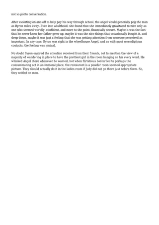 not so polite conversation. 
After escorting on and off to help pay his way through school, the angel would generally peg the man 
as Byron miles away. Even into adulthood, she found that she immediately gravitated to men only as 
one who seemed worldly, confident, and more to the point, financially secure. Maybe it was the fact 
that he never knew her father grew up, maybe it was the nice things that occasionally bought it, and 
deep down, maybe it was just a feeling that she was getting attention from someone perceived as 
important. In any case, Byron was right in the wheelhouse Angel, and as with most serendipitous 
contacts, the feeling was mutual. 
No doubt Byron enjoyed the attention received from their friends, not to mention the view of a 
majority of wandering in place to have the prettiest girl in the room hanging on his every word. He 
whisked Angel there whenever he wanted, but when flirtatious banter led to perhaps the 
consummating act in an immoral place, the restaurant is a powder room seemed appropriate 
picture. They should actually do it in the ladies room if Judy did not go there just before them. So, 
they settled on men. 
