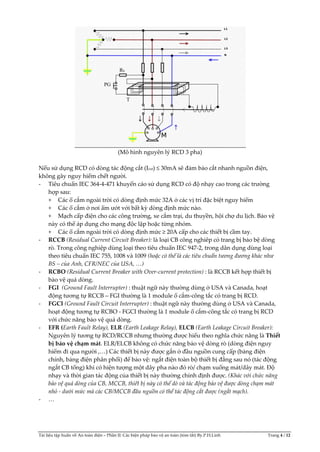 Tài liệu tập huấn về An toàn điện – Phần II: Các biện pháp bảo vệ an toàn (tóm tắt) By.P.H.Linh Trang 4 / 12
(Mô hình nguyên lý RCD 3 pha)
Nếu sử dụng RCD có dòng tác động cắt (Icut) ≤ 30mA sẽ đảm bảo cắt nhanh nguồn điện,
không gây nguy hiểm chết người.
- Tiêu chuẩn IEC 364-4-471 khuyến cáo sử dụng RCD có độ nhạy cao trong các trường
hợp sau:
+ Các ổ cắm ngoài trời có dòng định mức 32A ở các vị trí đặc biệt nguy hiểm
+ Các ổ cắm ở nơi ẩm ướt với bất kỳ dòng định mức nào.
+ Mạch cấp điện cho các công trường, xe cắm trại, du thuyền, hội chợ du lịch. Bảo vệ
này có thể áp dụng cho mạng độc lập hoặc từng nhóm.
+ Các ổ cắm ngoài trời có dòng định mức ≥ 20A cấp cho các thiết bị cầm tay.
- RCCB (Residual Current Circuit Breaker): là loại CB công nghiêp có trang bị bảo bệ dòng
rò. Trong công nghiệp dùng loại theo tiêu chuẩn IEC 947-2, trong dân dụng dùng loại
theo tiêu chuẩn IEC 755, 1008 và 1009 (hoặc có thể là các tiêu chuẩn tương đương khác như
BS – của Anh, CFR/NEC của USA, <)
- RCBO (Residual Current Breaker with Over-current protection) : là RCCB kết hợp thiết bị
bảo vệ quá dòng.
- FGI (Ground Fault Interrupter) : thuật ngữ này thường dùng ở USA và Canada, hoạt
động tương tự RCCB – FGI thường là 1 module ổ cắm-công tắc có trang bị RCD.
- FGCI (Ground Fault Circuit Interrupter) : thuật ngữ này thường dùng ở USA và Canada,
hoạt động tương tự RCBO - FGCI thường là 1 module ổ cắm-công tắc có trang bị RCD
với chức năng bảo vệ quá dòng.
- EFR (Earth Fault Relay), ELR (Earth Leakage Relay), ELCB (Earth Leakage Circuit Breaker):
Nguyên lý tương tự RCD/RCCB nhưng thường được hiểu theo nghĩa chức năng là Thiết
bị bảo vệ chạm mát. ELR/ELCB không có chức năng bảo vệ dòng rò (dòng điện nguy
hiểm đi qua người ,…) Các thiết bị này được gắn ở đầu nguồn cung cấp (bảng điện
chính, bảng điện phân phối) để bảo vệ: ngắt điện toàn bộ thiết bị đằng sau nó (tác động
ngắt CB tổng) khi có hiện tượng một dây pha nào đó rò/ chạm xuống mát/dây mát. Độ
nhạy và thời gian tác động của thiết bị này thường chỉnh định được. (Khác với chức năng
bảo vệ quá dòng của CB, MCCB, thiết bị này có thể dò và tác động bảo vệ được dòng chạm mát
nhỏ - dưới mức mà các CB/MCCB đầu nguồn có thể tác động cắt được (ngắt mạch).
- …
 
