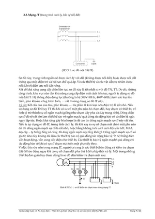 Tài liệu tập huấn về An toàn điện – Phần II: Các biện pháp bảo vệ an toàn (tóm tắt) By.P.H.Linh Trang 7 / 12
3.3.Mạng IT (trung tính cách ly, bảo vệ nối đất)
(H3.3.1: sơ đồ nối đất IT)
Sơ đồ này, trung tính nguồn sẽ được cách lý với đất (không được nối đất), hoặc được nối đất
thông qua một điện trở và bộ hạn chế quá áp. Vỏ các thiết bị và các vật dẫn tự nhiên được
nối đất tới điện cực nối đất riêng.
Xét về khả năng cung cấp điện liên tục, sơ đồ này là tốt nhất so với đồ TN, TT. Do đó, những
công trình, khu vực nào cần khả năng cung cấp điện một cách liên tục, người ta dùng sơ đồ
nối đất IT. Hệ thống điện động lực (thường là hệ 380V-50Hz, 440V-60Hz) trên các loại tàu
biển, giàn khoan, công trình biển, … rất thường dùng sơ đồ IT này.
Lý do: Kết cấu của của tàu, giàn khoan, … đa phần là kim loại nên điện trở là rất nhỏ. Nếu
sử dụng sơ đồ TN hay TT thì khi có sư cố một pha nào đó chạm đất, hay chạm vỏ thiết bị, vô
tình sẽ trở thành sự cố ngắn mạch (giống như chạm dây pha và dây trung tính). Dòng điện
sự cố đó sẽ rất lớn làm thiết bị bảo vệ ngắn mạch/ quá dòng tác động bảo vệ và điện bị ngắt
ngay lập tức. Hoặc khả năng gây hỏa hoạn là rất cao do dòng ngắn mạch sự cố này rất lớn.
Nếu ta áp dụng sơ đồ IT, trung tính cách ly, thì khi xảy ra sự cố chạm mát chỉ ở một pha nào
đó thì dòng ngắn mạch sự cố là rất nhỏ, hoặc bằng không (nếu cách cách điện của MF, MBA,
dây cáp, .. lý tưởng bằng vô cùng, thì dòng ngắn mạch này bằng không). Dòng ngắn mạch sự cố có
giá trị nhỏ này không đủ làm các thiết bị bảo vệ quá dòng tác động bảo vệ  hệ thống điện
vẫn hoạt động, vẫn cung cấp điện cho thiết bị. Các thiết bị bảo vệ ngắn mạch/ quá dòng chỉ
tác động bảo vệ khi có sự cố chạm mát trên một pha tiếp theo.
Vì đặc thù này nên trong mạng IT, người ta trang bị các thiết bị báo động và kiểm tra chạm
đất để báo động ngay khi có sự cố chạm đất pha thứ I để ta kịp thời xử lý. Một trong những
thiết bị đơn giản hay được dùng là sơ đồ đèn kiểm tra chạm mát sau:
L1
L2
L3
N
D3 D2 D1
ET
Hình KTCM1 : sơ đồ kiểm tra chạm mass trong mạng IT
Mass
 