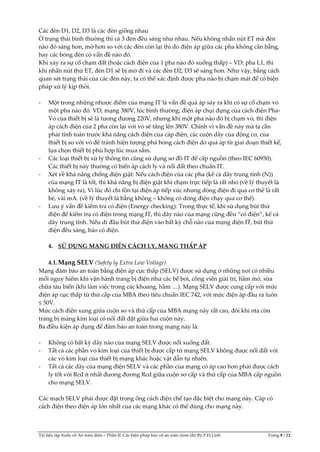 Tài liệu tập huấn về An toàn điện – Phần II: Các biện pháp bảo vệ an toàn (tóm tắt) By.P.H.Linh Trang 8 / 12
Các đèn D1, D2, D3 là các đèn giống nhau
Ở trạng thái bình thường thì cả 3 đèn đều sáng như nhau. Nếu không nhấn nút ET mà đèn
nào đó sáng hơn, mờ hơn so với các đèn còn lại thì do điện áp giữa các pha không cân bằng,
hay các bóng đèn có vấn đề nào đó.
Khi xảy ra sự cố chạm đất (hoặc cách điện của 1 pha nào đó xuống thấp) – VD: pha L1, thì
khi nhấn nút thử ET, đèn D1 sẽ bị mờ đi và các đèn D2, D3 sẽ sáng hơn. Như vậy, bằng cách
quan sát trạng thái của các đèn này, ta có thể xác định được pha nào bị chạm mát để có biện
pháp xử lý kịp thời.
- Một trong những nhược điểm của mạng IT là vấn đề quá áp sảy ra khi có sự cố chạm vỏ
một pha nào đó. VD, mạng 380V, lúc bình thường, điện áp chụi đựng của cách điện Pha-
Vỏ của thiết bị sẽ là tương đương 220V, nhưng khi một pha nào đó bị chạm vỏ, thì điện
áp cách điện của 2 pha còn lại với vỏ sẽ tăng lên 380V. Chính vì vấn đề này mà ta cần
phải tính toán trước khả năng cách điện của cáp điện, các cuộn dây của động cơ, của
thiết bị so với vỏ để tránh hiện tượng phá hỏng cách điện do quá áp từ giai doạn thiết kế,
lựa chọn thiết bị phù hợp lúc mua sắm.
- Các loại thiết bị xử lý thông tin cũng sử dụng sơ đồ IT để cấp nguồn (theo IEC 60950).
Các thiết bị này thường có biến áp cách ly và nối đất theo chuẩn IT.
- Xét về khả năng chống điện giật: Nếu cách điện của các pha (kể cả dây trung tính (N))
của mạng IT là tốt, thì khả năng bị điện giật khi chạm trực tiếp là rất nhỏ (về lý thuyết là
không xảy ra), Vì lúc đó chỉ tồn tại điện áp tiếp xúc nhưng dòng điện đi qua cơ thể là rất
bé, vài mA. (về lý thuyết là bằng không – không có dòng điện chạy qua cơ thể).
- Lưu ý vấn đề kiểm tra có điện (Energy checking): Trong thực tế, khi sử dụng bút thử
điện để kiểm tra có điện trong mạng IT, thì dây nào của mạng cũng đều “có điện”, kể cả
dây trung tính. Nếu dí đầu bút thử điện vào bất kỳ chỗ nào của mạng điện IT, bút thử
điện đều sáng, báo có điện.
4. SỬ DỤNG MẠNG ĐIỆN CÁCH LY, MẠNG THẤP ÁP
4.1.Mạng SELV (Safety ly Extra Low Voltage)
Mạng đảm bảo an toàn bằng điện áp cực thấp (SELV) được sử dụng ở những nơi có nhiều
mối nguy hiểm khi vận hành trang bị điện như các bể bơi, công viên giải trí, hầm mỏ, sửa
chữa tàu biển (khi làm việc trong các khoang, hầm …). Mạng SELV được cung cấp với mức
điện áp cực thấp từ thứ cấp của MBA theo tiêu chuẩn IEC 742, với mức điện áp đầu ra luôn
≤ 50V.
Mức cách điện xung giữa cuộn sơ và thứ cấp của MBA mạng này rất cao, đôi khi nta còn
trang bị màng kim loại có nối đất đặt giữa hai cuộn này.
Ba điều kiện áp dụng để đảm bảo an toàn trong mạng này là:
- Không có bất kỳ dây nào của mạng SELV được nối xuống đất.
- Tất cả các phần vỏ kim loại của thiết bị được cấp từ mạng SELV không được nối đất với
các vỏ kim loại của thiết bị mạng khác hoặc vật dẫn tự nhiên.
- Tất cả các dây của mạng điện SELV và các phần của mạng có áp cao hơn phải được cách
ly tốt với Rcd ít nhất đương đương Rcd giữa cuộn sơ cấp và thứ cấp của MBA cấp nguồn
cho mạng SELV.
Các mạch SELV phải được đặt trong ống cách điện chế tạo đặc biệt cho mạng này. Cáp có
cách điện theo điện áp lớn nhất của các mạng khác có thể dùng cho mạng này.
 