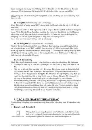 Tài liệu tập huấn về An toàn điện – Phần II: Các biện pháp bảo vệ an toàn (tóm tắt) By.P.H.Linh Trang 9 / 12
Các ổ cắm ngoài của mạng SELV không được có đầu cắm với dây đất. Ổ cắm và đầu cắm
của mạng SELV phải được chế tạo đặc biệt để tránh cắm nhầm vào các mạng khác.
Chú ý: trong điều kiện bình thường, khi mạng SELV có U ≤ 25V, không yêu cầu bảo vệ chống chạm
điện trực tiếp.
4.2.Mạng PELV (Protection by Extra Low Voltage)
Quan điểm thiết kế giống mạng SELV, nhưng khác ở chỗ mạch phía thứ cấp có nối đất tại
một điểm.
Tiêu chuẩn IEC 364-4-41 định nghĩa một cách rõ ràng và đầy đủ các tính chất quan trọng của
mạng PELV. Bảo vệ chống chạm điện trực tiếp cần phải được lắp đặt (trừ khi thiết bị được
đặt ở vùng có nối đẳng thế, hoặc ở mức điện áp U ≤ 25V và ở nơi khô ráo, không có khả
năng tiếp xúc với con người trên phạm vi rộng hoặc khi điện áp U ≤ 6V.
(Urms – rms: root mean square Voltage– điện áp hiệu dụng)
4.3.Hệ thống FELV (Functioncal Extra Low Voltage)
Vì các lý do vận hành, điện áp 50V hoặc thấp hơn được sử dụng nhưng không phải tất cả
các yêu cầu đã nêu trong SELV và PELV được áp dụng hết. VD như các mạch điều khiển,
mạch cấp điện cho remote của cần cẩu, nhà di động, … Có thể nguồn điện áp thấp này được
cấp bằng một biến áp cách lý, hoặc có thể không, tùy theo mức độ liên quan về điện cần
thiết cho chức năng của hệ thống đó.
4.4.Mạch điện cách ly
Mạch điện cách ly thường là mạng 1 pha, đảm bảo an toàn dựa trên những đặc diểm sau:
- Hai dây dẫn được lấy từ cuộn thứ cấp một pha của MBA cách ly được cách điện so với
đất.
- Nếu xảy ra tiếp xúc điện trực tiếp với 1 dây, dòng điện đi qua người sẽ chỉ đạt trị số rất
bé (vài mA), do cách điện rất lớn giữa dây-người-đất; dòng điện hay điện áp sinh ra
thường là do tác dụng của điện dung pha-đất. Khi chiều dài cáp tăng lên, dòng điện qua
người khi chạm đất trực tiếp sẽ tăng lên tới mức có thể gây điện giật đối với người. Vì
vậy, cáp sử dụng trong mạng cách ly phải có chiều dài ngắn và cách điện cao.
- Mỗi thiết bị thường có 1 MBA cách ly riêng để cấp điện. Trong trường hợp có nhiều thiết
bị được nối chung vào 1 MBA thì vỏ của các thiết bị đó phải được nối với nhau bằng 1
dây bảo vệ có cách điện và không được nối xuống đất (dây PE có vỏ cách điện). Các ổ
cắm phải có chân nối đất, chân này được nối vào dây đẳng thế của các thiết bị và dây
này không dc nối xuống đất (chính là dây PE có vỏ cách điện).
5. CÁC BIỆN PHÁP KỸ THUẬT KHÁC
Ngoài những biện pháp trên, người ta còn áp dụng nhiều biện pháp khác để bảo vệ an toàn
như.
 Trang bị cách điện cấp II
Những thiết bị này cũng được xem như “có hai lần cách điện” vì ở các
thiết bị này có thêm 1 lớp cách điện được thêm vào lớp cách điện chính,
không cần nối phần dẫn điện nào của thiết bị với dây bảo vệ.Ký hi?u t.b?cách di?n c?p II
 