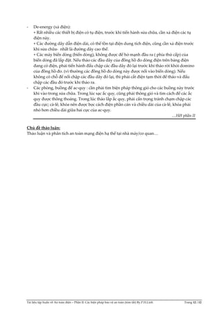 Tài liệu tập huấn về An toàn điện – Phần II: Các biện pháp bảo vệ an toàn (tóm tắt) By.P.H.Linh Trang 12 / 12
- De-energy (xả điện):
+ Rất nhiều các thiết bị điện có tụ điện, trước khi tiến hành sửa chữa, cần xả điện các tụ
điện này.
+ Các đường dây dẫn điện dài, có thể tồn tại điện dung tích điện, cũng cần xả điện trước
khi sửa chữa- nhất là đường dây cao thế.
+ Các máy biến dòng (biến dòng), không được để hở mạnh đầu ra ( phía thứ cấp) của
biến dòng đã lắp đặt. Nếu tháo các đầu dây của đồng hồ đo dòng điện trên bảng điện
đang có điện, phải tiến hành đấu chập các đầu dây đó lại trước khi tháo rời khỏi domino
của đồng hồ đo. (vì thường các đồng hồ đo dòng này được nối vào biến dòng). Nếu
không có chỗ để nối chập các đầu dây đó lại, thì phải cắt điện tạm thời để tháo và đấu
chập các đầu đó trước khi tháo ra.
- Các phòng, buồng để ac-quy : cần phải tìm biện pháp thông gió cho các buồng này trước
khi vào trong sửa chữa. Trong lúc sạc ắc quy, cũng phải thông gió và tìm cách để các ắc
quy được thông thoáng. Trong lúc tháo lắp ắc quy, phải cẩn trọng tránh chạm chập các
đầu cực; cà-lê, khóa nên được bọc cách điện phần cán và chiều dài của cà-lê, khóa phải
nhỏ hơn chiều dài giữa hai cực của ac-quy.
…Hết phần II
Chủ đề thảo luận:
Thảo luận và phân tích an toàn mạng điện hạ thế tại nhà máy/cơ quan…
 