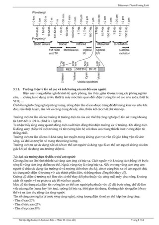 Biên soạn: Phạm Hoàng Linh
Tài liệu tập huấn về An to|n điện – Phần III: (tóm tắt) Trang 2 / 14
3.1.1. Trường điện từ tần số cao và ảnh hưởng của nó đến con người.
Hiện nay trong nhiều ngành kinh tế, quốc phòng, tàu thủy, giàn khoan, trong các phòng nghiên
cứu, … chúng ta sử dụng nhiều thiết bị m{y móc liên quan đến điện trường tần số cao như rađa, thiết bị
VHF, …
Ở nhiều ngành công nghiệp năng lượng, dòng điện tần số cao được dùng để đốt nóng kim loại như khi
đúc, rèn nhiệt luyện, tán nối v| cũng dùng để sấy, dán, thiêu kết các chất phi kim loại.
Trường điện từ tần số cao thường l| trường điện từ của các thiết bị công nghiệp có tần số trong khoảng
từ 3.104 đến 3.106Hz. (30kHz ÷ 3gHz).
Ta nhận thấy rằng xung quanh dòng điện xuất hiện đồng thời điện trường và từ trường. Khi dòng điện
là dòng xoay chiều thì điện trường và từ trường liên hệ với nhau coi chung thành một trường điện từ
thống nhất.
Trường điện từ tần số cao có khả năng lan truyền trong không gian với vân tốc gần bằng vận tốc ánh
sáng, và khi lan truyền nó mang theo năng lượng.
Trường điện từ có tác dụng bất lợi đến cơ thể con người v| đ{ng ngại l| cơ thể con người không có cảm
giác khi có tác dụng của trường điện từ.
Tác hại của trường điện từ đến cơ thể con người:
Gần nguồn cao tần hình thành hai vùng cảm ứng và bức xạ. Cách nguồn với khoảng cách bằng 1/6 bước
sóng là vùng cảm ứng chiếm ưu thế. Ngoài vùng này là vùng bức xạ. Nếu ở trong vùng cảm ứng con
người sẽ chịu tác dụng của trường từ v| trường điện theo chu kỳ, còn ở vùng bức xạ thì con người chịu
tác dụng một điện từ trường với các thành phần điện, từ bằng nhau đồng thời thay đổi.
Cường độ điện từ trường nơi l|m việc có thể thay đổi phụ thuộc vào công suất máy phát sóng, khoảng
cách tới nguồn và sự phản xạ các bề mặt bao quanh.
Mức độ tác dụng của điện từ trường lên cơ thể con người phụ thuộc v|o độ dài bước sóng, chế độ làm
việc của nguồn (xung hay liên tục), cường độ bức xạ, thời gian tác dụng, khoảng cách từ nguồn đến cơ
thể và sự cảm thụ riêng của từng người.
Tần số c|ng cao (nghĩa l| bước sóng càng ngắn), năng lượng điện từ m| cơ thể hấp thụ c|ng tăng:
- Tần số cao 20%
- Tần số siêu cao 25%
- Tần số cực cao 50%
 
