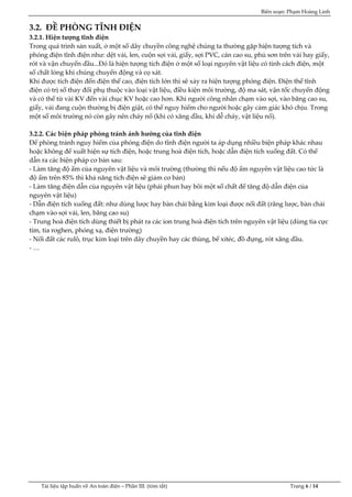 Biên soạn: Phạm Hoàng Linh
Tài liệu tập huấn về An to|n điện – Phần III: (tóm tắt) Trang 6 / 14
3.2. ĐỀ PHÒNG TĨNH ĐIỆN
3.2.1. Hiện tượng tĩnh điện
Trong quá trình sản xuất, ở một số dây chuyền công nghệ chúng ta thường gặp hiện tượng tích và
phóng điện tĩnh điện như: dệt vải, len, cuộn sợi vải, giấy, sợi PVC, cán cao su, phủ sơn trên vải hay giấy,
rót và vận chuyển dầu...Đó l| hiện tượng tích điện ở một số loại nguyên vật liệu có tính c{ch điện, một
số chất lỏng khi chúng chuyển động và cọ xát.
Khi được tích điện đến điện thế cao, điện tích lớn thì sẽ xảy ra hiện tượng phóng điện. Điện thế tĩnh
điện có trị số thay đổi phụ thuộc vào loại vật liệu, điều kiện môi trường, độ ma sát, vận tốc chuyển động
và có thể từ v|i KV đến vài chục KV hoặc cao hơn. Khi người công nhân chạm vào sợi, v|o băng cao su,
giấy, vải đang cuộn thường bị điện giật, có thể nguy hiểm cho người hoặc gây cảm giác khó chịu. Trong
một số môi trường nó còn gây nên cháy nổ (khi có xăng dầu, khí dễ cháy, vật liệu nổ).
3.2.2. Các biện pháp phòng tránh ảnh hưởng của tĩnh điện
Để phòng tránh nguy hiểm của phóng điện do tĩnh điện người ta áp dụng nhiều biện pháp khác nhau
hoặc không để xuất hiện sự tích điện, hoặc trung ho| điện tích, hoặc dẫn điện tích xuống đất. Có thể
dẫn ra các biện ph{p cơ bản sau:
- L|m tăng độ ẩm của nguyên vật liệu v| môi trường (thường thì nếu độ ẩm nguyên vật liệu cao tức là
độ ẩm trên 85% thì khả năng tích điện sẽ giảm cơ bản)
- L|m tăng điện dẫn của nguyên vật liệu (phải phun hay bôi một số chất để tăng độ dẫn điện của
nguyên vật liệu)
- Dẫn điện tích xuống đất: như dùng lược hay bàn chải bằng kim loại được nối đất (răng lược, bàn chải
chạm vào sợi vải, len, băng cao su)
- Trung ho| điện tích dùng thiết bị ph{t ra c{c ion trung ho| điện tích trên nguyên vật liệu (dùng tia cực
tím, tia rơghen, phóng xạ, điện trường)
- Nối đất các rulô, trục kim loại trên dây chuyền hay các thùng, bể xitéc, đồ đựng, rót xăng dầu.
- …
 