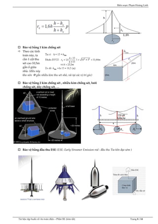 Biên soạn: Phạm Hoàng Linh
Tài liệu tập huấn về An to|n điện – Phần III: (tóm tắt) Trang 8 / 14
 Bảo vệ bằng 1 kim chống sét
 Theo các tính
toán này, ta
cần 1 cột thu
sét cao 10,5m
gắn ổ giữa
nhà. (điều này
kho nên  gắn nhiều kim thu sét nhỏ, rải tại các vị trí góc)
 Bảo vệ bằng 2 kim chống sét , nhiều kim chống sét, lưới
chống sét, dây chống sét, …
 Bảo vệ bằng đầu thu ESE (ESE: Early Streamer Emission rod : đầu thu Tia tiên đạo sớm )
 