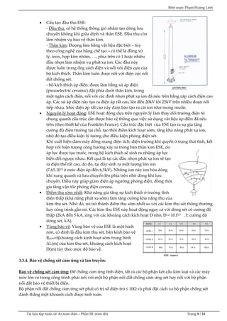 Biên soạn: Phạm Hoàng Linh
Tài liệu tập huấn về An to|n điện – Phần III: (tóm tắt) Trang 9 / 14
 Cấu tạo đầu thu ESE:
- Đầu thu: có hệ thống thông gió nhằm tạo dòng lưu
chuyển không khí giữa đỉnh v| th}n ESE. Đầu thu còn
làm nhiệm vụ bảo vệ thân kim.
- Thân kim: Đượng làm bằng vật liệu đặc biệt – tùy
theo công nghệ của hãng chế tạo – có thể l| đồng xử
lý, inox, hợp kim nhôm, …, phía trên có 1 hoặc nhiều
đầu nhọn làm nhiệm vụ phát xạ ion. C{c đầu này
được luôn trong ống c{ch điện và nối với điện cựa của
bộ kích thích. Th}n kim luôn được nối với điện cực nối
đất chống sét.
- bộ kích thích {p điện: được làm bằng sứ {p điện
(piezoelectric ceramic) đặt phía dưới thân kim, trong
một ngăn c{ch điện, nối với c{c đỉnh nhọn phát xạ ion đã nêu trên bằng c{p c{ch điện cao
áp. Các sứ {p điện này tạo ra điện áp rất cao, lên đến 20kV tới 25kV trên nhiều đoạn nối
tiếp nhau. Mức điện áp rất cao n|y đảm bảo tạo ra c{i ion như mong muốn.
 Nguyên lý hoạt động: ESE hoạt động dựa trên nguyên lý l|m thay đổi trường điện từ
chung quanh cấu trúc cần được bảo vệ thông qua việc sử dụng vât liệu {p điền đã nêu
trên (theo thiết kế của Franklin France). Cấu trúc đặc biệt của ESE tạo ra sự gia tăng
cường độ điện trường tại chỗ, tạo thời điểm kích hoạt sớm, tăng khả năng ph{t xạ ion,
nhờ đó tạo điều kiện lý tưởng cho điều kiện phóng điện sét.
Khi xuất hiện đ{m m}y dông mang điện tích, điện trường khí quyển ở trạng th{i tĩnh, kết
hợp với hiện tượng công hưởng xảy ra trong bản thân kim ESE, do
áp lực được tạo trước, trong bộ kích thích sẽ sinh ra những áp lực
biến đổi ngược nhau. Kết quả là tại c{c đầu nhọn phát xạ ion sẽ tạo
ra điện thế rất cao, do đó, tại đ}y sinh ra một lượng lớn ion
(7,65.1010 ở mức điện {p đến 6,5kV). Những ion này ion hóa dòng
khí xung quanh v| lưu chuyển lên phía trên nhờ dòng khi lưu
chuyển. Điều này giúp giảm điện {p ngưỡng phóng điện, đồng thời
gia tăng vận tốc phóng điện corona.
 Điểm thu sớm nhất: Khả năng gia tăng sự kích thích ở trường tĩnh
điện thấp (khả năng ph{t xạ sớm) l|m tăng cường khả năng thu của
kim thu sét. Nhờ đó, nó trở th|nh điểm thu sớm nhất so với c{c kim thu sét thông thường
hay công trình gần nó. Các kim thu ESE này hoạt động ngay cả với dòng sét có cường độ
thấp (2kA đến 5 kA, ứng với các khoảng cách kích hoạt D nhỏ, D = 10.I2/3 , I: cường độ
dòng sét, kA).
 Vùng bảo vệ: Vùng bảo vệ của ESE là một hình
nón, có đỉnh l| đầu kim thu sét, bán kính bảo vệ
Rp(m)=f(khoảng cách kính hoạt sớm trung bình
ΔL(m) của kim thu sét, khoảng cách kích hoạt
D(m) tùy theo mức độ bảo vệ.
3.3.4. Bảo vệ chống sét cảm ứng và lan truyền:
Bảo vệ chống sét cảm ứng: Để chống cảm ứng tĩnh điện, tất cả các bộ phận kêt cấu kim loại và các máy
móc lớn có trong công trình phải nối với một bộ phận nối đất chống cảm ứng sét hay nối với bộ phận
nối đất bảo vệ thiết bị điện.
Bộ phận nối đất chống cảm ứng sét phải có trị số điện trở ≤ 10Ω v| phải đặt cách xa bộ phận chống sét
đ{nh thẳng một khoảnh cách được tính toán.
 