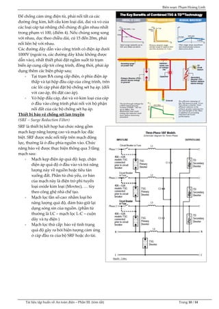 Biên soạn: Phạm Hoàng Linh
Tài liệu tập huấn về An to|n điện – Phần III: (tóm tắt) Trang 10 / 14
Để chống cảm ứng điện từ, phải nối tất cả các
đường ống kim, kết cấu kim loại d|i, đai v| vỏ của
các loại cáp tại những chỗ chúng đi gần nhau nhất
trong phạm vi 100, (điểm 4). Nếu chúng song song
với nhau, dọc theo chiều dài, cứ 15 đến 20m, phải
nối liên hệ với nhau.
C{c đường dây dẫn v|o công trình có điện {p dưới
1000V (ngo|i ra, c{c đường dây khác không được
dẫn vào), nhất thiết phải đặt ngầm suốt từ trạm
biến áp cung cấp tới công trình, đồng thời, phải áp
dụng thêm các biện pháp sau;
- Tại trạm BA cung cấp điện, ở phía điện áp
thấp và tại hộp đầu cáp của công trình, trên
các lõi cáp phải đặt bộ chống sét hạ {p. (đối
với cao {p, thì đặt cao áp).
- Vỏ hộp đấu c{p, đai v| vỏ kim loại của cáp
ở đầu vào công trình phải nối với bộ phận
nối đất của các bộ chống sét hạ áp.
Thiết bị bảo vệ chống sét lan truyền
(SRF – Surge Reduction Filter)
SRF là thiết bị kết hợp hai chức năng gồm
mạch kẹp năng lượng cao và mạch lọc đặc
biệt. SRF được mắc nối tiếp trên mạch động
lực, thường là ở đầu phía nguồn vào. Chức
năng bảo vệ được thực hiện thông qua 3 tầng
mạch sau:
- Mạch kẹp điện {p qu{ độ: kẹp, chặn
điện {p qu{ độ ở đầu vào và trả năng
lượng này về nguồn hoặc tiêu tán
xuống đất. Phần tử chủ yếu, cơ bản
của mạch n|y l| điện trở phi tuyến
loại oxide kim loại (Movtec), … tùy
theo công ghệ nhà chế tạo.
- Mạch lọc tần số cao: nhằm loại bỏ
năng lượng qu{ độ, đảm bảo giữ lại
dạng sóng sin của nguồn. (phần tử
thường là LC – mạch lọc L-C – cuộn
dây và tụ điện )
- Mạch lọc thứ cấp: bảo vệ tình trạng
qu{ độ gây ra bởi hiện tượng cảm ứng
ở c{p đầu ra của bộ SRF hoặc do tải.
 