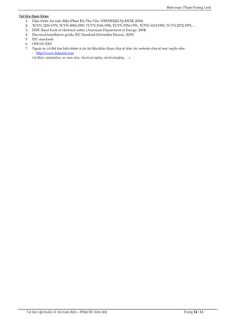 Biên soạn: Phạm Hoàng Linh
Tài liệu tập huấn về An to|n điện – Phần III: (tóm tắt) Trang 14 / 14
Tài liệu tham khảo:
1. Giáo trình: An to|n điện (Phan Thị Thu V}n, NXB ĐHQG.Tp.HCM, 2004)
2. TCVN 3256:1979, TCVN 4086:1985, TCVN 3146:1986, TCVN 5556:1991, TCVN 4163:1985, TCVN 2572:1978, …
3. DOE Hand book of electrical safety (American Department of Energy, 2004)
4. Electrical installation guide, IEC Standard (Schneider Electric, 2009)
5. IEC standards
6. OSHAS 2003
7. Ngoài ra, có thể tìm hiểu thêm ở các tài liệu kh{c được chia sẽ trên các website chia sẽ trực tuyến như:
- http://www.4shared.com
(từ khóa: antoandien, an toan dien, electrical safety, electricalsafety, …)
 