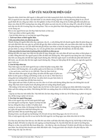 Biên soạn: Phạm Hoàng Linh
Tài liệu tập huấn về An toàn điện – Phụ lục 1, 2 Trang 1 / 5
Phụ Lục 1.
CẤP CỨU NGƯỜI BỊ ĐIỆN GIẬT
Nguyên nhân chính làm chết người vì điện giật là do hiện tượng kích thích chứ không do bị chấn thương.
Khi có người bị tan nạn điện, việc tiến hành sơ cứu nhanh chóng, kịp thời và đúng phương pháp là các yếu tố
quyết định để cứu sống nạn nhân. Các thí nghiệm và thực tế cho thấy rằng từ lúc bị điện giật đến một phút sau
được cứu chữa thì 90% trường hợp cứu sống, để 6 phút sau mới cứu chỉ có thể cứu sống 10%, nếu để từ 10 phút
mới cấp cứu thì rất ít trường hợp cứu sống được. Việc sơ cứu phải thực hiện đúng phương pháp mới có hiệu quả
và tác dụng cao.
Khi sơ cứu người bị tai nạn cần thực hiện hai bước cơ bản sau:
- Tách nạn nhân ra khỏi nguồn điện.
- Làm hô hấp nhân tạo và xoa bóp tim ngoài lồng ngực.
1. Tách nạn nhan ra khỏi nguồn điện
* Nếu nạn nhân chạm vào điện hạ áp cần:
Nhanh chóng cắt nguồn điện (cầu dao, aptomat, cầu ch....); nếu không thể cắt nhanh nguồn điện thì phải dùng các
vật cách điện khô như sào, gậy tre, gỗ khô để gạt dây điện ra khỏi nạn nhân, nếu nạn nhân nắm chặt vào dây điện
cần phải đứng trên các vật cách điện khô (bệ gỗ) để kéo nạn nhân ra hoặc đi ủng hay dùng găng tay cách điện để
gỡ nạn nhân ra; cũng có thể dùng dao, rìu với cán gỗ khô, kìm cách điện để chặt hoặc cắt đứt dây điện.
* Nếu nạn nhân bị chạm hoặc bị phóng điện từ thiết bị có điện áp cao
Không thể đến cứu ngay trực tiếp mà cần phải đi ủng, dùng gậy, sào cách điện để tách nạn nhân ra khỏi phạm vi
có điện. Đồng thời báo cho người quản lý đến cắt điện trên đường dây. Nếu người bị nạn đang làm việc ở đường
dây trên cao dùng dây nối đất làm ngắn mạch đường dây. Khi làm ngắn mạch và nối đất cần phải tiến hành nối
đất trước, sau đó ném dây lên làm ngắn mạch đường dây. Dùng các biện pháp để đỡ chống rơi, ngã nếu người bị
nạn ở trên cao.
2. Làm hô hấp nhân tạo
Thực hiện ngay sau khi tách người bị nạn ra khỏi bộ phận mang điện. Đặt
nạn nhân ở chỗ thoáng khí, cởi các phần quần áo bó thân (cúc cổ, thắt lưng
...), lau sạch máu, nước bọt và các chất bẩn. Thao tác theo trình tự:
- Đặt nạn nhân nằm ngửa, kê gáy bằng vật mềm để đầu ngửa về phía sau.
Kiểm tra khí quản có thông suốt không và lấy các di vật ra. Nếu hàm bị co
cứng phải mở miệng bằnh cách để tay vào phía dưới của góc hàm dưới, tỳ
ngón tay cái vào mép hàm để đẩy hàm dưới ra.
- Kéo ngửa mặt nạn nhân về phía sau sao cho cằm và cổ trên một đường thẳng đảm bảo cho không khí vào dể
dàng. Đẩy hàm dưới về phía trước đề phòng lưỡi rơi xuống đóng thanh quản.
- Mở miệng và bịt mũi nạn nhân. Người cấp cứu hít hơi và thở mạnh vào miệng nạn nhân (đặt khẩu trang hoặc
khăn sạch lên miệng nạn nhân). Nếu không thể thổi vào miệng được thì có thể bịt kít miệng nạn nhân và thổi vào
mũi.
- Lặp lại các thao tác trên nhiều lần. Việc thổi khí cần làm nhịp nhàng và liên tục 10-12 lần trong 1 phút với người
lớn, 20 lần trong 1 phút với trẻ em.
3. Xoa bóp tim ngoài lồng ngực
Nếu có hai người cấp cứu thì một người thổi ngạt
còn một người xoa bóp tim. Người xoa bóp tim đặt
hai tay chồng lên nhau và đặt ở 1/3 phần dưới
xương ức của nạn nhân, ấn khoảng 4-6 lần thì dừng
lại 2 giây để người thứ nhất thổi không khí vào
phổi nạn nhân. Khi ép mạnh lồng ngực xuống
khoảng 4-6cm, sau đó giữ tay lại khoảng 1/3s rồi mới rời tay khỏi lồng ngực cho trở về vị trí cũ.
Nếu có một người cấp cứu thì cứ sau hai ba lần thổi ngạt ấn vào lồng ngực nạn nhân như trên từ 4-6 lần.
Các thao tác phải được làm liên tục cho đến khi nạn nhân xuất hiện dấu hiệu sống trở lại, hệ hô hấp có thể tự hoạt
động ổn định. Để kiểm tra nhip tim nên ngừng xoa bóp khoảng 2-3s. Sau khi thấy khí sắc mặt trở lại hồng hào,
đồng tử co dãn, tim phổi bắt đầu hoạt động nhẹ... cần tiếp tục cấp cứu khoảng 5-10 phút nữa để tiếp sức thêm cho
nạn nhân. Sau đó kịp thời chuyển nạn nhân đến bệnh viện. Trong quá trình vận chuyển vẫn phải tiếp tục tiến
hành công việc cấp cứu liên tục.
 