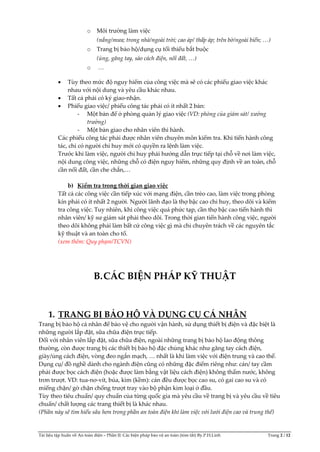 Tài liệu tập huấn về An toàn điện – Phần II: Các biện pháp bảo vệ an toàn (tóm tắt) By.P.H.Linh Trang 2 / 12
o Môi trường làm việc
(nắng/mưa; trong nhà/ngoài trời; cao áp/ thấp áp; trên bờ/ngoài biển; <)
o Trang bị bảo hộ/dụng cụ tối thiểu bắt buộc
(ủng, găng tay, sào cách điện, nối đất, <)
o <
 Tùy theo mức độ nguy hiểm của công việc mà sẽ có các phiếu giao việc khác
nhau với nội dung và yêu cầu khác nhau.
 Tất cả phải có ký giao-nhận.
 Phiếu giao việc/ phiếu công tác phải có ít nhất 2 bản:
- Một bản để ở phòng quản lý giao việc (VD: phòng của giám sát/ xưởng
trưởng)
- Một bản giao cho nhân viên thi hành.
Các phiếu công tác phải được nhân viên chuyên môn kiểm tra. Khi tiến hành công
tác, chỉ có người chỉ huy mới có quyền ra lệnh làm việc.
Trước khi làm việc, người chỉ huy phải hướng dẫn trực tiếp tại chỗ về nơi làm việc,
nội dung công việc, những chỗ có điện nguy hiểm, những quy định về an toàn, chỗ
cần nối đất, cần che chắn,…
b) Kiểm tra trong thời gian giao việc
Tất cả các công việc cần tiếp xúc với mạng điện, cần trèo cao, làm việc trong phòng
kín phải có ít nhất 2 người. Người lãnh đạo là thợ bậc cao chỉ huy, theo dõi và kiểm
tra công việc. Tuy nhiên, khi công việc quá phức tạp, cần thợ bậc cao tiến hành thì
nhân viên/ kỹ sư giám sát phải theo dõi. Trong thời gian tiến hành công việc, người
theo dõi không phải làm bất cứ công việc gì mà chỉ chuyên trách về các nguyên tắc
kỹ thuật và an toàn cho tổ.
(xem thêm: Quy phạm/TCVN)
B.CÁC BIỆN PHÁP KỸ THUẬT
1. TRANG BỊ BẢO HỘ VÀ DỤNG CỤ CÁ NHÂN
Trang bị bảo hộ cá nhân để bảo vệ cho người vận hành, sử dụng thiết bị điện và đặc biệt là
những người lắp đặt, sữa chữa điện trực tiếp.
Đối với nhân viên lắp đặt, sữa chữa điện, ngoài những trang bị bảo hộ lao động thông
thường, còn được trang bị các thiết bị bảo hộ đặc chủng khác như găng tay cách điện,
giày/ủng cách điện, vòng đeo ngắn mạch, … nhất là khi làm việc với điện trung và cao thế.
Dụng cụ/ đồ nghề dành cho ngành điện cũng có những đặc điểm riêng như: cán/ tay cầm
phải được bọc cách điện (hoặc được làm bằng vật liệu cách điện) không thấm nước, không
trơn trượt. VD: tua-nơ-vít, búa, kìm (kềm): cán đều được bọc cao su, có gai cao su và có
miếng chặn/ gờ chặn chống trượt tray vào bộ phận kim loại ở đầu.
Tùy theo tiêu chuẩn/ quy chuẩn của từng quốc gia mà yêu cầu về trang bị và yêu cầu về tiêu
chuẩn/ chất lượng các trang thiết bị là khác nhau.
(Phần này sẽ tìm hiểu sâu hơn trong phần an toàn điện khi làm việc với lưới điện cao và trung thế)
 